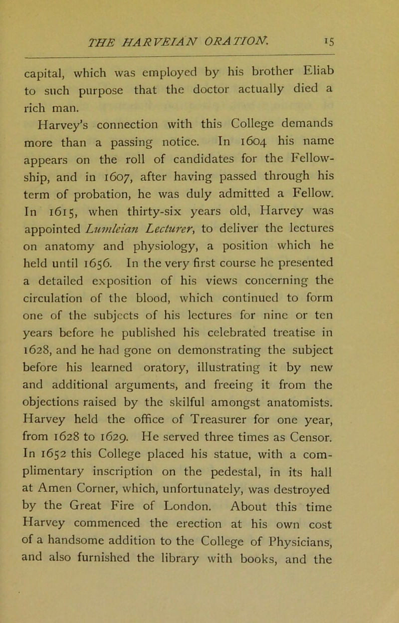 capital, which was employed by his brother Eliab to such purpose that the doctor actually died a rich man. Harvey’s connection with this College demands more than a passing notice. In 1604 his name appears on the roll of candidates for the Fellow- ship, and in 1607, after having passed through his term of probation, he was duly admitted a Fellow. In 1615, when thirty-six years old, Harvey was appointed Lumleian Lecturer, to deliver the lectures on anatomy and physiology, a position which he held until 1656. In the very first course he presented a detailed exposition of his views concerning the circulation of the blood, which continued to form one of the subjects of his lectures for nine or ten years before he published his celebrated treatise in 1628, and he had gone on demonstrating the subject before his learned oratory, illustrating it by new and additional arguments, and freeing it from the objections raised by the skilful amongst anatomists. Harvey held the office of Treasurer for one year, from 1628 to 1629. He served three times as Censor. In 1652 this College placed his statue, with a com- plimentary inscription on the pedestal, in its hall at Amen Corner, which, unfortunately, was destroyed by the Great Fire of London. About this time Harvey commenced the erection at his own cost of a handsome addition to the College of Physicians, and also furnished the library with books, and the