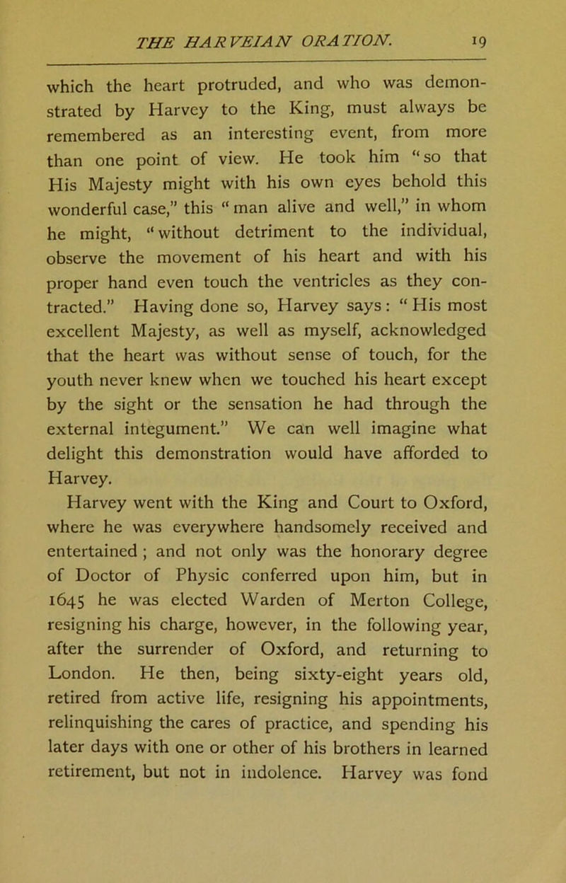 which the heart protruded, and who was demon- strated by Harvey to the King, must always be remembered as an interesting event, from more than one point of view. He took him “so that His Majesty might with his own eyes behold this wonderful case,” this “ man alive and well,” in whom he might, “without detriment to the individual, observe the movement of his heart and with his proper hand even touch the ventricles as they con- tracted.” Having done so, Harvey says: “His most excellent Majesty, as well as myself, acknowledged that the heart was without sense of touch, for the youth never knew when we touched his heart except by the sight or the sensation he had through the external integument.” We can well imagine what delight this demonstration would have afforded to Harvey. Harvey went with the King and Court to Oxford, where he was everywhere handsomely received and entertained ; and not only was the honorary degree of Doctor of Physic conferred upon him, but in 1645 he was elected Warden of Merton College, resigning his charge, however, in the following year, after the surrender of Oxford, and returning to London. He then, being sixty-eight years old, retired from active life, resigning his appointments, relinquishing the cares of practice, and spending his later days with one or other of his brothers in learned retirement, but not in indolence. Harvey was fond