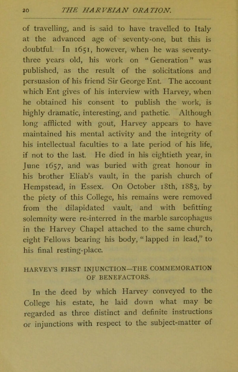 of travelling, and is said to have travelled to Italy at the advanced age of seventy-one, but this is doubtful. In 1651, however, when he was seventy- three years old, his work on “ Generation ” was published, as the result of the solicitations and persuasion of his friend Sir George Ent. The account which Ent gives of his interview with Harvey, when he obtained his consent to publish the work, is highly dramatic, interesting, and pathetic. Although long afflicted with gout, Harvey appears to have maintained his mental activity and the integrity of his intellectual faculties to a late period of his life, if not to the last. He died in his eightieth year, in June 1657, and was buried with great honour in his brother Eliab’s vault, in the parish church of Hempstead, in Essex. On October 18th, 1883, by the piety of this College, his remains were removed from the dilapidated vault, and with befitting solemnity were re-interred in the marble sarcophagus in the Harvey Chapel attached to the same church, eight Fellows bearing his body, “lapped in lead,” to his final resting-place. HARVEY’S FIRST INJUNCTION—THE COMMEMORATION OF BENEFACTORS. In the deed by which Harvey conveyed to the College his estate, he laid down what may be regarded as three distinct and definite instructions or injunctions with respect to the subject-matter of
