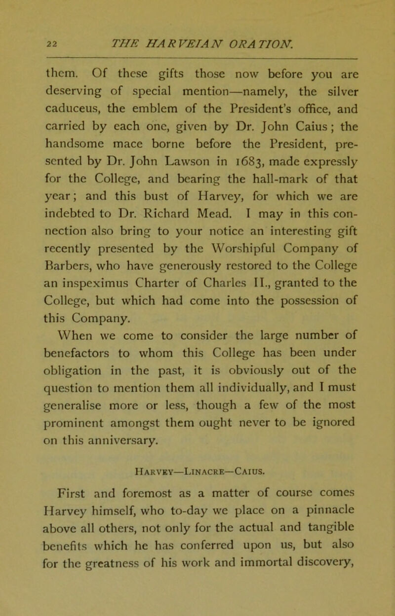 them. Of these gifts those now before you are deserving of special mention—namely, the silver caduceus, the emblem of the President’s office, and carried by each one, given by Dr. John Caius; the handsome mace borne before the President, pre- sented by Dr. John Lawson in 1683, made expressly for the College, and bearing the hall-mark of that year; and this bust of Harvey, for which we are indebted to Dr. Richard Mead. I may in this con- nection also bring to your notice an interesting gift recently presented by the Worshipful Company of Barbers, who have generously restored to the College an inspeximus Charter of Charles II., granted to the College, but which had come into the possession of this Company. When we come to consider the large number of benefactors to whom this College has been under obligation in the past, it is obviously out of the question to mention them all individually, and I must generalise more or less, though a few of the most prominent amongst them ought never to be ignored on this anniversary. Harvey—Linacre— Caius. First and foremost as a matter of course comes Harvey himself, who to-day we place on a pinnacle above all others, not only for the actual and tangible benefits which he has conferred upon us, but also for the greatness of his work and immortal discovery,