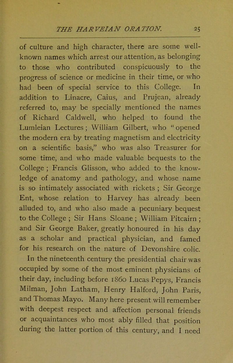 of culture and high character, there are some well- known names which arrest our attention, as belonging to those who contributed conspicuously to the progress of science or medicine in their time, or who had been of special service to this College. In addition to Linacre, Caius, and Prujean, already referred to, may be specially mentioned the names of Richard Caldwell, who helped to found the Lumleian Lectures; William Gilbert, who “ opened the modern era by treating magnetism and electricity on a scientific basis,” who was also Treasurer for some time, and who made valuable bequests to the College ; Francis Glisson, who added to the know- ledge of anatomy and pathology, and whose name is so intimately associated with rickets ; Sir George Ent, whose relation to Harvey has already been alluded to, and who also made a pecuniary bequest to the College ; Sir Hans Sloane ; William Pitcairn ; and Sir George Baker, greatly honoured in his day as a scholar and practical physician, and famed for his research on the nature of Devonshire colic. In the nineteenth century the presidential chair was occupied by some of the most eminent physicians of their day, including before i860 Lucas Pepys, Francis Milman, John Latham, Henry Halford, John Paris, and Thomas Mayo. Many here present will remember with deepest respect and affection personal friends or acquaintances who most ably filled that position during the latter portion of this century, and I need