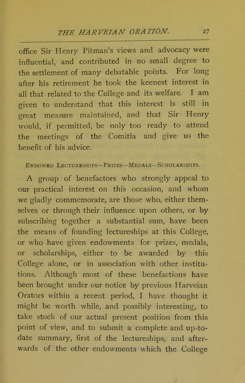 office Sir Henry Pitman’s views and advocacy were influential, and contributed in no small degree to the settlement of many debatable points. For long after his retirement he took the keenest interest in all that related to the College and its welfare. I am given to understand that this interest is still in great measure maintained, and that Sir Henry would, if permitted, be only too ready to attend the meetings of the Comitia and give us the benefit of his advice. Endowed Lectureships—Prizes—Medals—Scholarships. A group of benefactors who strongly appeal to our practical interest on this occasion, and whom we gladly commemorate, are those who, either them- selves or through their influence upon others, or by subscribing together a substantial sum, have been the means of founding lectureships at this College, or who have given endowments for prizes, medals, or scholarships, either to be awarded by this College alone, or in association with other institu- tions. Although most of these benefactions have been brought under our notice by previous Harveian Orators within a recent period, I have thought it might be worth while, and possibly interesting, to take stock of our actual present position from this point of view, and to submit a complete and up-to- date summary, first of the lectureships, and after- wards of the other endowments which the College