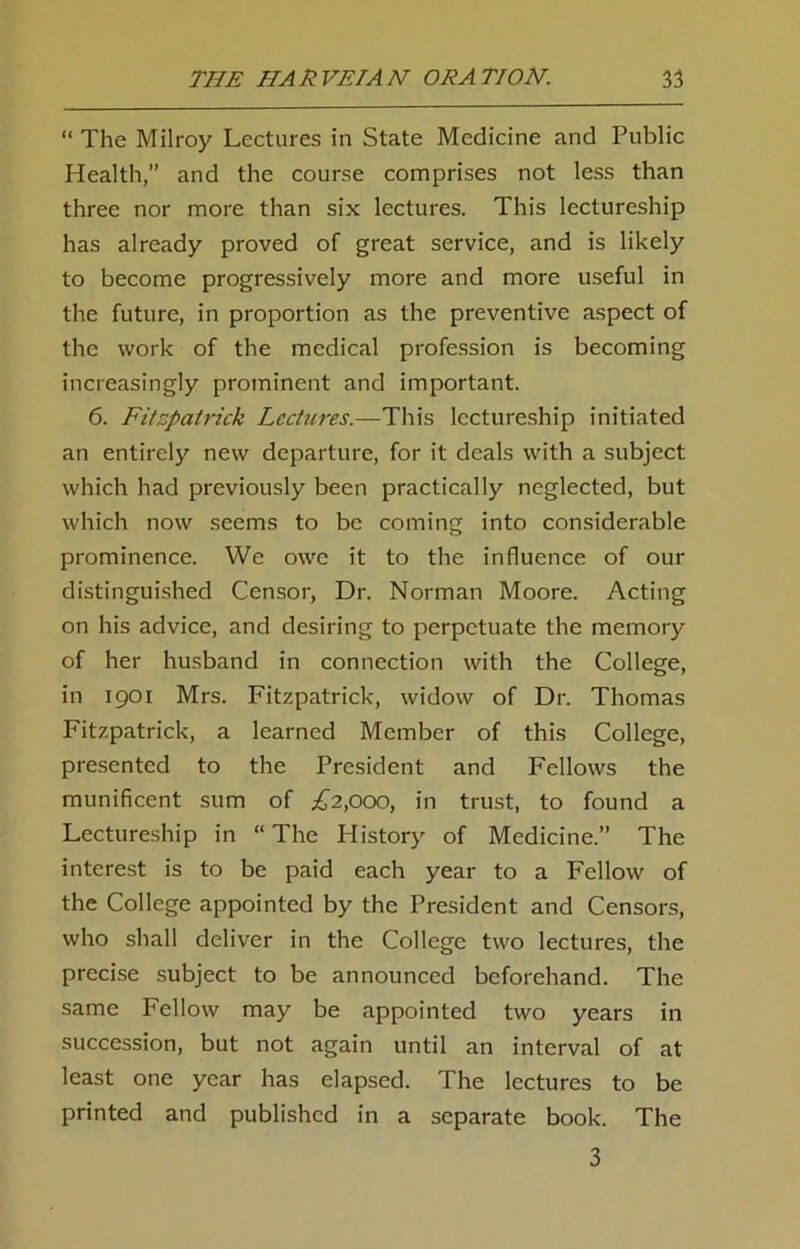 “ The Milroy Lectures in State Medicine and Public Health,” and the course comprises not less than three nor more than six lectures. This lectureship has already proved of great service, and is likely to become progressively more and more useful in the future, in proportion as the preventive aspect of the work of the medical profession is becoming increasingly prominent and important. 6. Fitzpatrick Lectures.—This lectureship initiated an entirely new departure, for it deals with a subject which had previously been practically neglected, but which now seems to be coming into considerable prominence. We owe it to the influence of our distinguished Censor, Dr. Norman Moore. Acting on his advice, and desiring to perpetuate the memory of her husband in connection with the College, in 1901 Mrs. Fitzpatrick, widow of Dr. Thomas Fitzpatrick, a learned Member of this College, presented to the President and Fellows the munificent sum of £2,000, in trust, to found a Lectureship in “ The History of Medicine.” The interest is to be paid each year to a Fellow of the College appointed by the President and Censors, who shall deliver in the College two lectures, the precise subject to be announced beforehand. The same Fellow may be appointed two years in succession, but not again until an interval of at least one year has elapsed. The lectures to be printed and published in a separate book. The 3