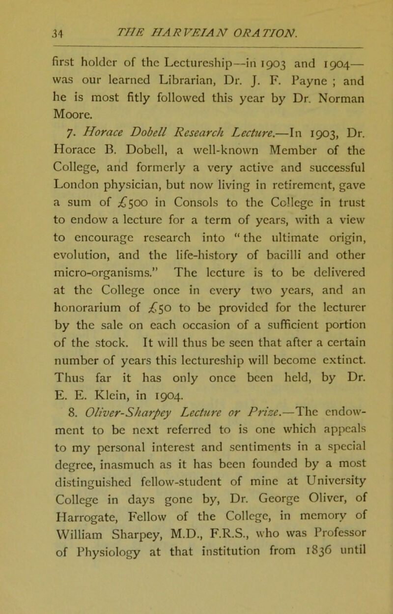 first holder of the Lectureship—in 1903 and 1904— was our learned Librarian, Dr. J. F. Payne ; and he is most fitly followed this year by Dr. Norman Moore. 7. Horace Dobell Research Lecture.—In 1903, Dr. Horace B. Dobell, a well-known Member of the College, and formerly a very active and successful London physician, but now living in retirement, gave a sum of £500 in Consols to the College in trust to endow a lecture for a term of years, with a view to encourage research into “ the ultimate origin, evolution, and the life-history of bacilli and other micro-organisms.” The lecture is to be delivered at the College once in every two years, and an honorarium of £50 to be provided for the lecturer by the sale on each occasion of a sufficient portion of the stock. It will thus be seen that after a certain number of years this lectureship will become extinct. Thus far it has only once been held, by Dr. E. E. Klein, in 1904. 8. Oliver-Sharpey Lecture or Prize.—The endow- ment to be next referred to is one which appeals to my personal interest and sentiments in a special degree, inasmuch as it has been founded by a most distinguished fellow-student of mine at University College in days gone by, Dr. George Oliver, of Harrogate, Fellow of the College, in memory of William Sharpey, M.D., F.R.S., who was Professor of Physiology at that institution from 1836 until