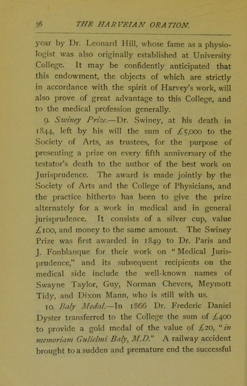 year by Dr. Leonard Hill, whose fame as a physio- logist was also originally established at University College. It may be confidently anticipated that this endowment, the objects of which are strictly in accordance with the spirit of Harvey’s work, will also prove of great advantage to this College, and to the medical profession generally. 9. Swiney Prize.—Dr. Swiney, at his death in 1844, left by his will the sum of .£15,000 to the Society of Arts, as trustees, for the purpose of presenting a prize on every fifth anniversary of the testator’s death to the author of the best work on Jurisprudence. The award is made jointly by the Society of Arts and the College of Physicians, and the practice hitherto has been to give the prize alternately for a work in medical and in general jurisprudence. It consists of a silver cup, value £100, and money to the same amount. The Swiney Prize was first awarded in 1849 to Dr. Paris and J. Fonblanque for their work on “ Medical Juris- prudence,” and its subsequent recipients on the medical side include the well-known names of Swayne Taylor, Guy, Norman Chevcrs, Meymott Tidy, and Dixon Mann, who is still with us. 10. Baly Medal.—In 1866 Dr. Frederic Daniel Dyster transferred to the College the sum of £400 to provide a gold medal of the value of £20, in memoriam Gulielmi Baly, M.D, A railway accident brought to a sudden and premature end the successful