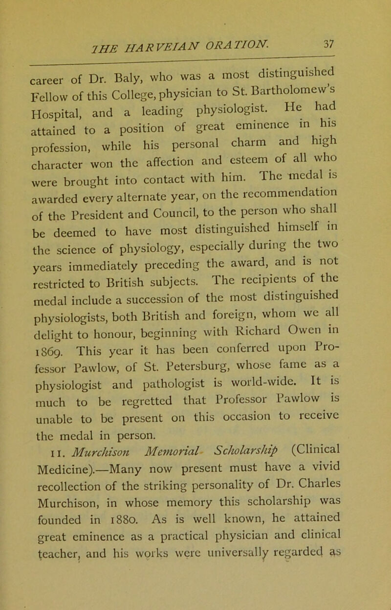 career of Dr. Baly, who was a most distinguished Fellow of this College, physician to St. Bartholomew s Hospital, and a leading physiologist. He had attained to a position of great eminence in his profession, while his personal charm and high character won the affection and esteem of all who were brought into contact with him. The medal is awarded every alternate year, on the recommendation of the President and Council, to the person who shall be deemed to have most distinguished himself in the science of physiology, especially during the two years immediately preceding the award, and is not restricted to British subjects. The recipients of the medal include a succession of the most distinguished physiologists, both British and foreign, whom we all delight to honour, beginning with Richard Owen in 1S69. This year it has been conferred upon Pro- fessor Pawlow, of St. Petersburg, whose fame as a physiologist and pathologist is world-wide. It is much to be regretted that Professor Pawlow is unable to be present on this occasion to receive the medal in person. IX. Murchison Memorial Scholarship (Clinical Medicine).—Many now present must have a vivid recollection of the striking personality of Dr. Charles Murchison, in whose memory this scholarship was founded in 1880. As is well known, he attained great eminence as a practical physician and clinical teacher, and his works were universally regarded as