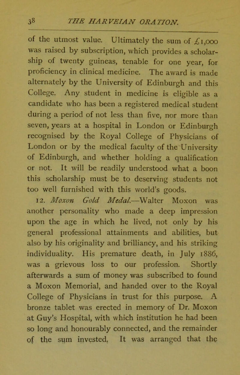 of the utmost value. Ultimately the sum of £1,000 was raised by subscription, which provides a scholar- ship of twenty guineas, tenable for one year, for proficiency in clinical medicine. The award is made alternately by the University of Edinburgh and this College. Any student in medicine is eligible as a candidate who has been a registered medical student during a period of not less than five, nor more than seven, years at a hospital in London or Edinburgh recognised by the Royal College of Physicians of London or by the medical faculty of the University of Edinburgh, and whether holding a qualification or not. It will be readily understood what a boon this scholarship must be to deserving students not too well furnished with this world’s goods. 12. Moxon Gold Medal.—Walter Moxon was another personality who made a deep impression upon the age in which he lived, not only by his general professional attainments and abilities, but also by his originality and brilliancy, and his striking individuality. His premature death, in July 1886, was a grievous loss to our profession. Shortly afterwards a sum of money was subscribed to found a Moxon Memorial, and handed over to the Royal College of Physicians in trust for this purpose. A bronze tablet was erected in memory of Dr. Moxon at Guy’s Hospital, with which institution he had been so long and honourably connected, and the remainder of the sum invested. It was arranged that the