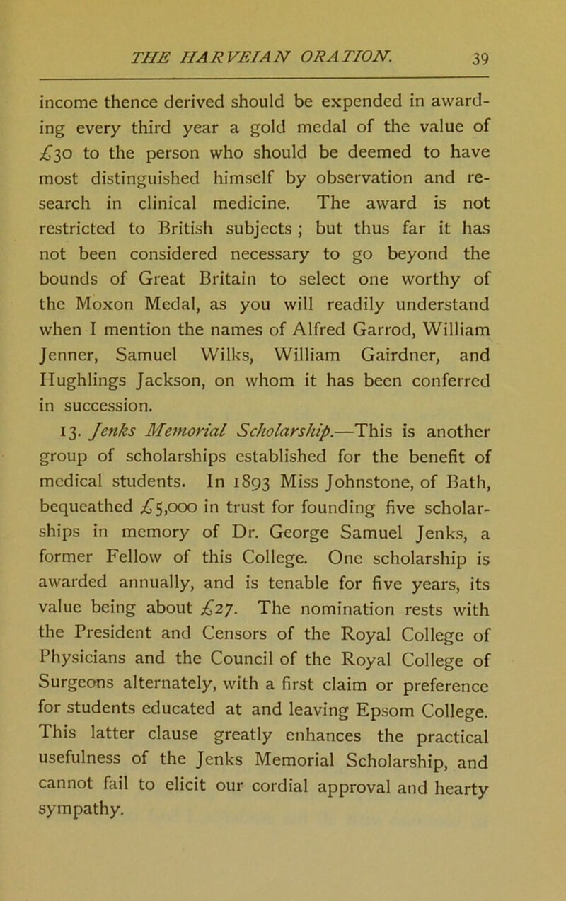 income thence derived should be expended in award- ing every third year a gold medal of the value of £30 to the person who should be deemed to have most distinguished himself by observation and re- search in clinical medicine. The award is not restricted to British subjects ; but thus far it has not been considered necessary to go beyond the bounds of Great Britain to select one worthy of the Moxon Medal, as you will readily understand when I mention the names of Alfred Garrod, William Jenner, Samuel Wilks, William Gairdner, and Hughlings Jackson, on whom it has been conferred in succession. 13. Jenks Memorial Scholarship.—This is another group of scholarships established for the benefit of medical students. In 1893 Miss Johnstone, of Bath, bequeathed £5,000 in trust for founding five scholar- ships in memory of Dr. George Samuel Jenks, a former Fellow of this College. One scholarship is awarded annually, and is tenable for five years, its value being about £27. The nomination rests with the President and Censors of the Royal College of Physicians and the Council of the Royal College of Surgeons alternately, with a first claim or preference for students educated at and leaving Epsom College. This latter clause greatly enhances the practical usefulness of the Jenks Memorial Scholarship, and cannot fail to elicit our cordial approval and hearty sympathy.
