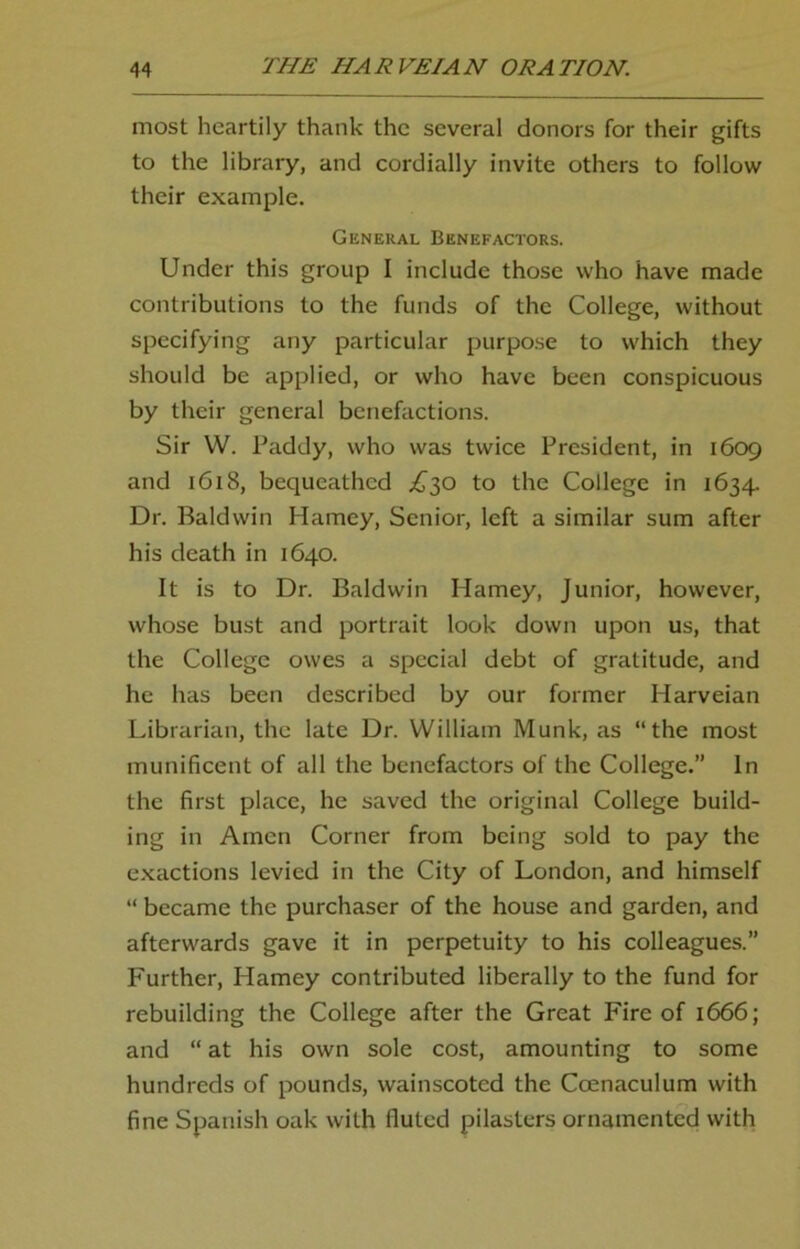 most heartily thank the several donors for their gifts to the library, and cordially invite others to follow their example. General Benefactors. Under this group I include those who have made contributions to the funds of the College, without specifying any particular purpose to which they should be applied, or who have been conspicuous by their general benefactions. Sir W. Paddy, who was twice President, in 1609 and 1618, bequeathed ^30 to the College in 1634. Dr. Baldwin Harney, Senior, left a similar sum after his death in 1640. It is to Dr. Baldwin Harney, Junior, however, whose bust and portrait look down upon us, that the College owes a special debt of gratitude, and he has been described by our former Harveian Librarian, the late Dr. William Munk, as “the most munificent of all the benefactors of the College.” In the first place, he saved the original College build- ing in Amen Corner from being sold to pay the exactions levied in the City of London, and himself “ became the purchaser of the house and garden, and afterwards gave it in perpetuity to his colleagues.” Further, Harney contributed liberally to the fund for rebuilding the College after the Great Fire of 1666; and “ at his own sole cost, amounting to some hundreds of pounds, wainscoted the Coenaculum with fine Spanish oak with fluted pilasters ornamented with