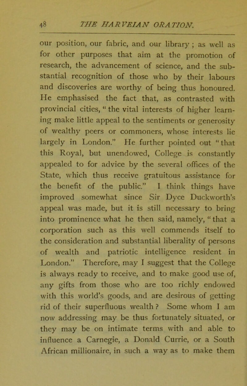 our position, our fabric, and our library ; as well as for other purposes that aim at the promotion of research, the advancement of science, and the sub- stantial recognition of those who by their labours and discoveries are worthy of being thus honoured. He emphasised the fact that, as contrasted with provincial cities, “ the vital interests of higher learn- ing make little appeal to the sentiments or generosity of wealthy peers or commoners, whose interests lie largely in London.” He further pointed out “ that this Royal, but unendowed, College is constantly appealed to for advice by the several offices of the State, which thus receive gratuitous assistance for the benefit of the public.” I think things have improved somewhat since Sir Dyce Duckworth’s appeal was made, but it is still necessary to bring into prominence what he then said, namely, “ that a corporation such as this well commends itself to the consideration and substantial liberality of persons of wealth and patriotic intelligence resident in London.” Therefore, may I suggest that the College is always ready to receive, and to make good use of, any gifts from those who are too richly endowed with this world’s goods, and are desirous of getting rid of their superfluous wealth ? Some whom I am now addressing may be thus fortunately situated, or they may be on intimate terms with and able to influence a Carnegie, a Donald Currie, or a South African millionaire, in such a way as to make them