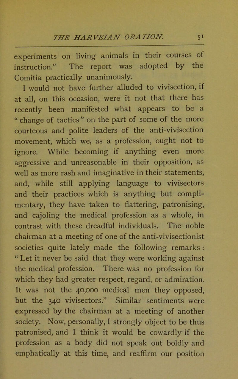 experiments on living animals in their courses of instruction.” The report was adopted by the Comitia practically unanimously. I would not have further alluded to vivisection, if at all, on this occasion, were it not that there has recently been manifested what appears to be a “ change of tactics ” on the part of some of the more courteous and polite leaders of the anti-vivisection movement, which we, as a profession, ought not to ignore. While becoming if anything even more aggressive and unreasonable in their opposition, as well as more rash and imaginative in their statements, and, while still applying language to vivisectors and their practices which is anything but compli- mentary, they have taken to flattering, patronising, and cajoling the medical profession as a whole, in contrast with these dreadful individuals. The noble chairman at a meeting of one of the anti-vivisectionist societies quite lately made the following remarks : “ Let it never be said that they were working against the medical profession. There was no profession for which they had greater respect, regard, or admiration. It was not the 40,000 medical men they opposed, but the 340 vivisectors.” Similar sentiments were expressed by the chairman at a meeting of another society. Now, personally, I strongly object to be thus patronised, and I think it would be cowardly if the profession as a body did not speak out boldly and emphatically at this time, and reaffirm our position