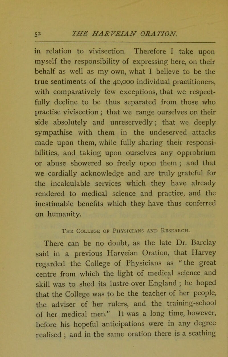 in relation to vivisection. Therefore I take upon myself the responsibility of expressing here, on their behalf as well as my own, what I believe to be the true sentiments of the 40,000 individual practitioners, with comparatively few exceptions, that we respect- fully decline to be thus separated from those who practise vivisection ; that we range ourselves on their side absolutely and unreservedly; that we deeply sympathise with them in the undeserved attacks made upon them, while fully sharing their responsi- bilities, and taking upon ourselves any opprobrium or abuse showered so freely upon them ; and that we cordially acknowledge and are truly grateful for the incalculable services which they have already rendered to medical science and practice, and the inestimable benefits which they have thus conferred on humanity. The College of Physicians and Research. There can be no doubt, as the late Dr. Barclay said in a previous Harveian Oration, that Harvey regarded the College of Physicians as “ the great centre from which the light of medical science and skill was to shed its lustre over England ; he hoped that the College was to be the teacher of her people, the adviser of her rulers, and the training-school of her medical men.” It was a long time, however, before his hopeful anticipations were in any degree realised ; and in the same oration there is a scathing