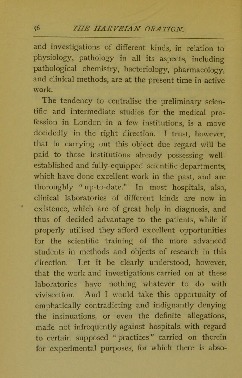 and investigations of different kinds, in relation to physiology, pathology in all its aspects, including pathological chemistry, bacteriology, pharmacology, and clinical methods, are at the present time in active work. The tendency to centralise the preliminary scien- tific and intermediate studies for the medical pro- fession in London in a few institutions, is a move decidedly in the right direction. I trust, however, that in carrying out this object due regard will be paid to those institutions already possessing well- established and fully-equipped scientific departments, which have done excellent work in the past, and are thoroughly “ up-to-date.” In most hospitals, also, clinical laboratories of different kinds are now in existence, which are of great help in diagnosis, and thus of decided advantage to the patients, while if properly utilised they afford excellent opportunities for the scientific training of the more advanced students in methods and objects of research in this direction. Let it be clearly understood, however, that the work and investigations carried on at these laboratories have nothing whatever to do with vivisection. And I would take this opportunity of emphatically contradicting and indignantly denying the insinuations, or even the definite allegations, made not infrequently against hospitals, with regard to certain supposed “practices” carried on therein for experimental purposes, for which there is abso-
