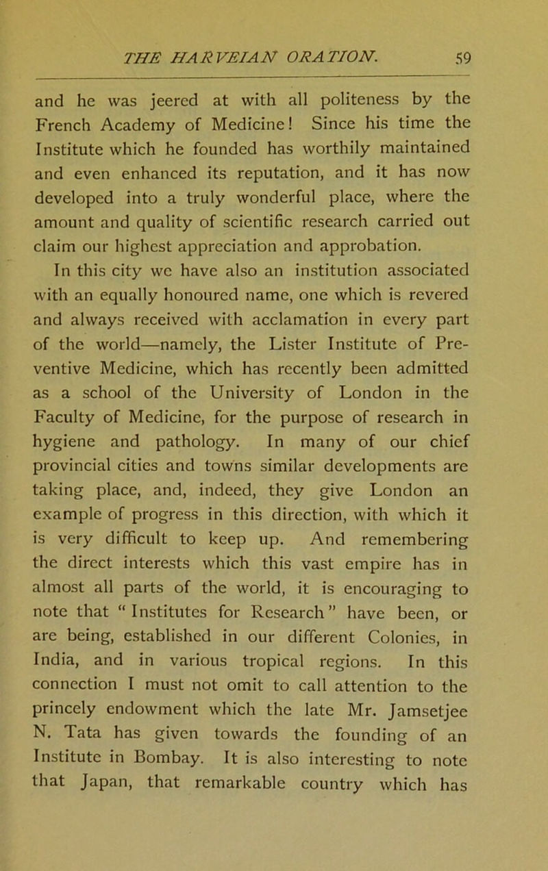 and he was jeered at with all politeness by the French Academy of Medicine! Since his time the Institute which he founded has worthily maintained and even enhanced its reputation, and it has now developed into a truly wonderful place, where the amount and quality of scientific research carried out claim our highest appreciation and approbation. In this city we have also an institution associated with an equally honoured name, one which is revered and always received with acclamation in every part of the world—namely, the Lister Institute of Pre- ventive Medicine, which has recently been admitted as a school of the University of London in the Faculty of Medicine, for the purpose of research in hygiene and pathology. In many of our chief provincial cities and towns similar developments are taking place, and, indeed, they give London an example of progress in this direction, with which it is very difficult to keep up. And remembering the direct interests which this vast empire has in almost all parts of the world, it is encouraging to note that “Institutes for Research” have been, or are being, established in our different Colonies, in India, and in various tropical regions. In this connection I must not omit to call attention to the princely endowment which the late Mr. Jamsetjee N. Tata has given towards the founding of an Institute in Bombay. It is also interesting to note that Japan, that remarkable country which has