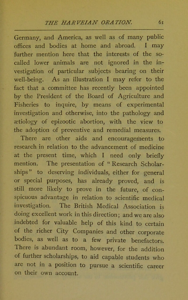 Germany, and America, as well as of many public offices and bodies at home and abroad. I may further mention here that the interests of the so- called lower animals are not ignored in the in- vestigation of particular subjects bearing on their well-being. As an illustration I may refer to the fact that a committee has recently been appointed by the President of the Board of Agriculture and Fisheries to inquire, by means of experimental investigation and otherwise, into the pathology and aetiology of epizootic abortion, with the view to the adoption of preventive and remedial measures. There are other aids and encouragements to research in relation to the advancement of medicine at the present time, which I need only briefly mention. The presentation of “ Research Scholar- ships” to deserving individuals, either for general or special purposes, has already proved, and is still more likely to prove in the future, of con- spicuous advantage in relation to scientific medical investigation. The British Medical Association is doing excellent work in this direction; and we are also indebted for valuable help of this kind to certain of the richer City Companies and other corporate bodies, as well as to a few private benefactors. There is abundant room, however, for the addition of further scholarships, to aid capable students who are not in a position to pursue a scientific career on their own account.