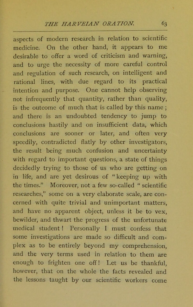 aspects of modern research in relation to scientific medicine. On the other hand, it appears to me desirable to offer a word of criticism and warning, and to urge the necessity of more careful control and regulation of such research, on intelligent and rational lines, with due regard to its practical intention and purpose. One cannot help observing not infrequently that quantity, rather than quality, is the outcome of much that is called by this name ; and there is an undoubted tendency to jump to conclusions hastily and on insufficient data, which conclusions are sooner or later, and often very speedily, contradicted flatly by other investigators, the result being much confusion and uncertainty with regard to important questions, a state of things decidedly trying to those of us who are getting on in life, and are yet desirous of “ keeping up with the times.” Moreover, not a few so-called “ scientific researches,” some on a very elaborate scale, are con- cerned with quite trivial and unimportant matters, and have no apparent object, unless it be to vex, bewilder, and thwart the progress of the unfortunate medical student ! Personally I must confess that some investigations are made so difficult and com- plex as to be entirely beyond my comprehension, and the very terms used in relation to them are enough to frighten one off! Let us be thankful, however, that on the whole the facts revealed and the lessons taught by our scientific workers come
