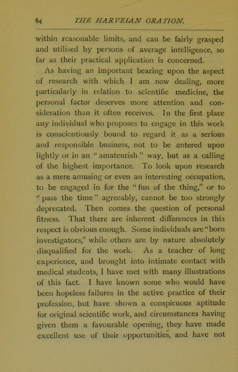 within reasonable limits, and can be fairly grasped and utilised by persons of average intelligence, so far as their practical application is concerned. As having an important bearing upon the aspect of research with which I am now dealing, more particularly in relation to scientific medicine, the personal factor deserves more attention and con- sideration than it often receives. In the first place any individual who proposes to engage in this work is conscientiously bound to regard it as a serious and responsible business, not to be entered upon lightly or in an “ amateurish ” way, but as a calling of the highest importance. To look upon research as a mere amusing or even an interesting occupation, to be engaged in for the “ fun of the thing,” or to “ pass the time ” agreeably, cannot be too strongly deprecated. Then comes the question of personal fitness. That there are inherent differences in this respect is obvious enough. Some individuals are “born investigators,” while others are by nature absolutely disqualified for the work. As a teacher of long experience, and brought into intimate contact with medical students, I have met with many illustrations of this fact. I have known some who would have been hopeless failures in the active practice of their profession, but have shown a conspicuous aptitude for original scientific work, and circumstances having given them a favourable opening, they have made excellent use of their opportunities, and have not