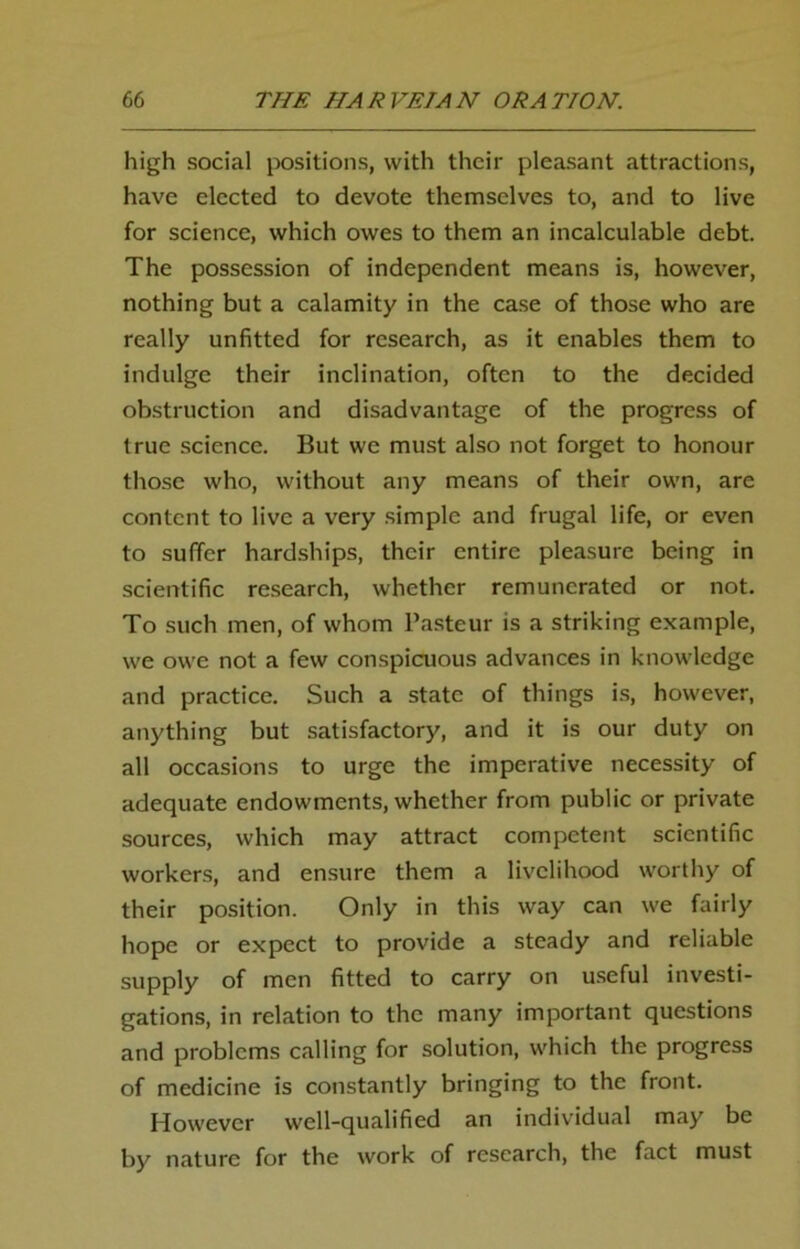 high social positions, with their pleasant attractions, have elected to devote themselves to, and to live for science, which owes to them an incalculable debt. The possession of independent means is, however, nothing but a calamity in the case of those who are really unfitted for research, as it enables them to indulge their inclination, often to the decided obstruction and disadvantage of the progress of true science. But we must also not forget to honour those who, without any means of their own, are content to live a very simple and frugal life, or even to suffer hardships, their entire pleasure being in scientific research, whether remunerated or not. To such men, of whom Pasteur is a striking example, we owe not a few conspicuous advances in knowledge and practice. Such a state of things is, however, anything but satisfactory, and it is our duty on all occasions to urge the imperative necessity of adequate endowments, whether from public or private sources, which may attract competent scientific workers, and ensure them a livelihood worthy of their position. Only in this way can we fairly hope or expect to provide a steady and reliable supply of men fitted to carry on useful investi- gations, in relation to the many important questions and problems calling for solution, which the progress of medicine is constantly bringing to the front. However well-qualified an individual may be by nature for the work of research, the fact must