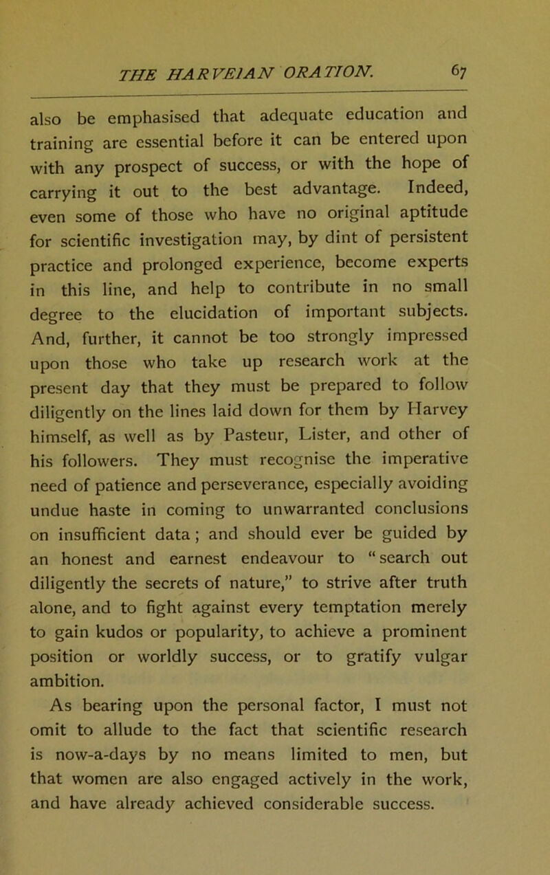 also be emphasised that adequate education and training arc essential before it can be entered upon with any prospect of success, or with the hope of carrying it out to the best advantage. Indeed, even some of those who have no original aptitude for scientific investigation may, by dint of persistent practice and prolonged experience, become experts in this line, and help to contribute in no small degree to the elucidation of important subjects. And, further, it cannot be too strongly impressed upon those who take up research work at the present day that they must be prepared to follow diligently on the lines laid down for them by Harvey himself, as well as by Pasteur, Lister, and other of his followers. They must recognise the imperative need of patience and perseverance, especially avoiding undue haste in coming to unwarranted conclusions on insufficient data; and should ever be guided by an honest and earnest endeavour to “search out diligently the secrets of nature,” to strive after truth alone, and to fight against every temptation merely to gain kudos or popularity, to achieve a prominent position or worldly success, or to gratify vulgar ambition. As bearing upon the personal factor, I must not omit to allude to the fact that scientific research is now-a-days by no means limited to men, but that women are also engaged actively in the work, and have already achieved considerable success.