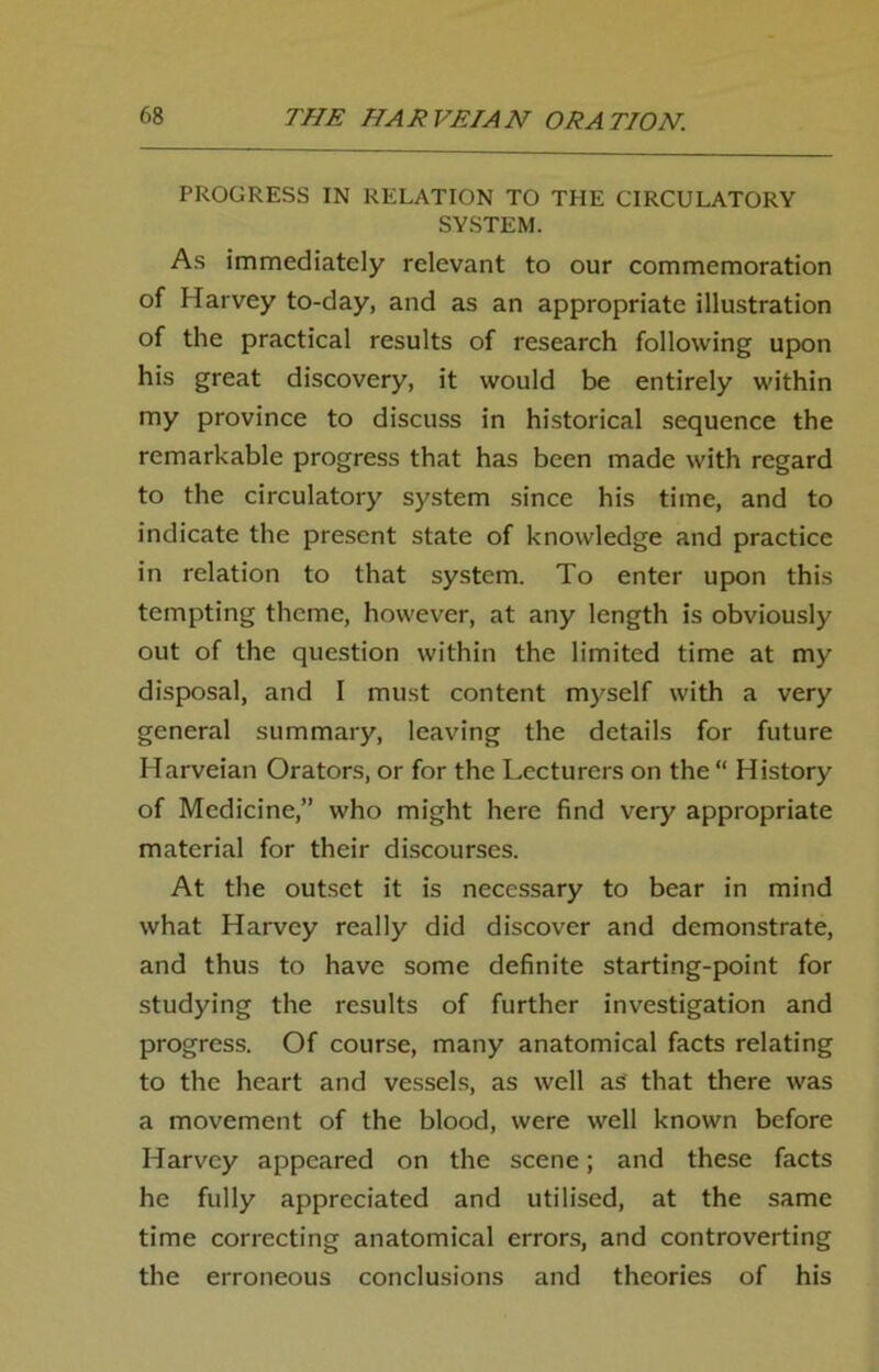 PROGRESS IN RELATION TO THE CIRCULATORY SYSTEM. As immediately relevant to our commemoration of Harvey to-day, and as an appropriate illustration of the practical results of research following upon his great discovery, it would be entirely within my province to discuss in historical sequence the remarkable progress that has been made with regard to the circulatory system since his time, and to indicate the present state of knowledge and practice in relation to that system. To enter upon this tempting theme, however, at any length is obviously out of the question within the limited time at my disposal, and I must content myself with a very general summary, leaving the details for future Harveian Orators, or for the Lecturers on the “ History of Medicine,” who might here find very appropriate material for their discourses. At the outset it is necessary to bear in mind what Harvey really did discover and demonstrate, and thus to have some definite starting-point for studying the results of further investigation and progress. Of course, many anatomical facts relating to the heart and vessels, as well as that there was a movement of the blood, were well known before Harvey appeared on the scene; and these facts he fully appreciated and utilised, at the same time correcting anatomical errors, and controverting the erroneous conclusions and theories of his