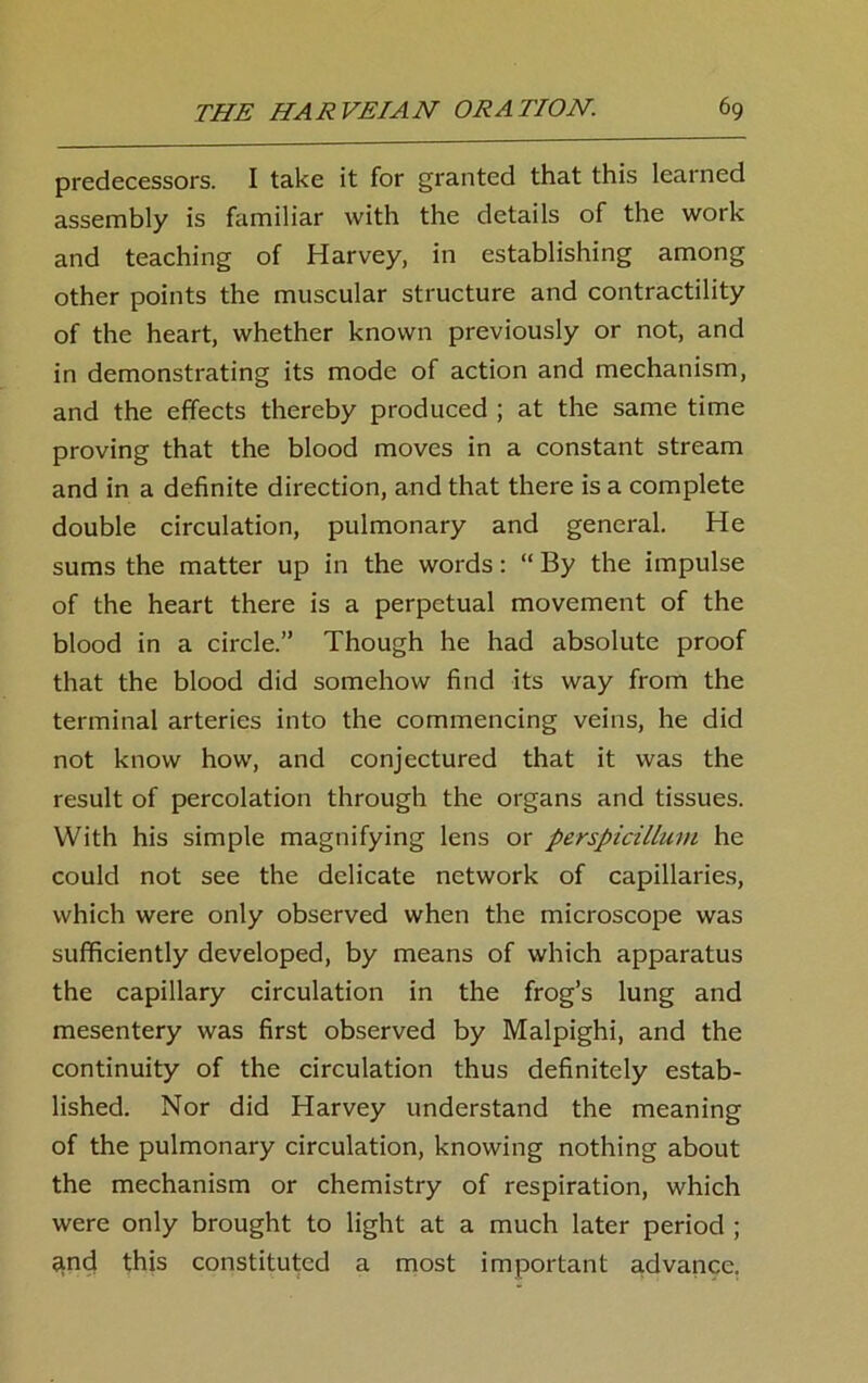 predecessors. I take it for granted that this learned assembly is familiar with the details of the work and teaching of Harvey, in establishing among other points the muscular structure and contractility of the heart, whether known previously or not, and in demonstrating its mode of action and mechanism, and the effects thereby produced ; at the same time proving that the blood moves in a constant stream and in a definite direction, and that there is a complete double circulation, pulmonary and general. He sums the matter up in the words: “ By the impulse of the heart there is a perpetual movement of the blood in a circle.” Though he had absolute proof that the blood did somehow find its way from the terminal arteries into the commencing veins, he did not know how, and conjectured that it was the result of percolation through the organs and tissues. With his simple magnifying lens or perspiciUinn he could not see the delicate network of capillaries, which were only observed when the microscope was sufficiently developed, by means of which apparatus the capillary circulation in the frog’s lung and mesentery was first observed by Malpighi, and the continuity of the circulation thus definitely estab- lished. Nor did Harvey understand the meaning of the pulmonary circulation, knowing nothing about the mechanism or chemistry of respiration, which were only brought to light at a much later period ; Sind this constituted a most important advance.