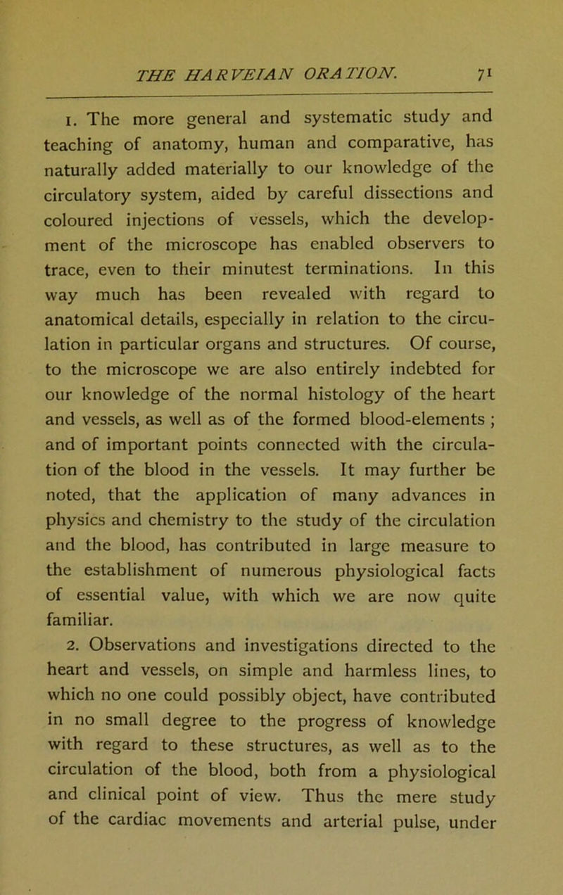 1. The more general and systematic study and teaching of anatomy, human and comparative, has naturally added materially to our knowledge of the circulatory system, aided by careful dissections and coloured injections of vessels, which the develop- ment of the microscope has enabled observers to trace, even to their minutest terminations. In this way much has been revealed with regard to anatomical details, especially in relation to the circu- lation in particular organs and structures. Of course, to the microscope we are also entirely indebted for our knowledge of the normal histology of the heart and vessels, as well as of the formed blood-elements ; and of important points connected with the circula- tion of the blood in the vessels. It may further be noted, that the application of many advances in physics and chemistry to the study of the circulation and the blood, has contributed in large measure to the establishment of numerous physiological facts of essential value, with which we are now quite familiar. 2. Observations and investigations directed to the heart and vessels, on simple and harmless lines, to which no one could possibly object, have contributed in no small degree to the progress of knowledge with regard to these structures, as well as to the circulation of the blood, both from a physiological and clinical point of view. Thus the mere study of the cardiac movements and arterial pulse, under