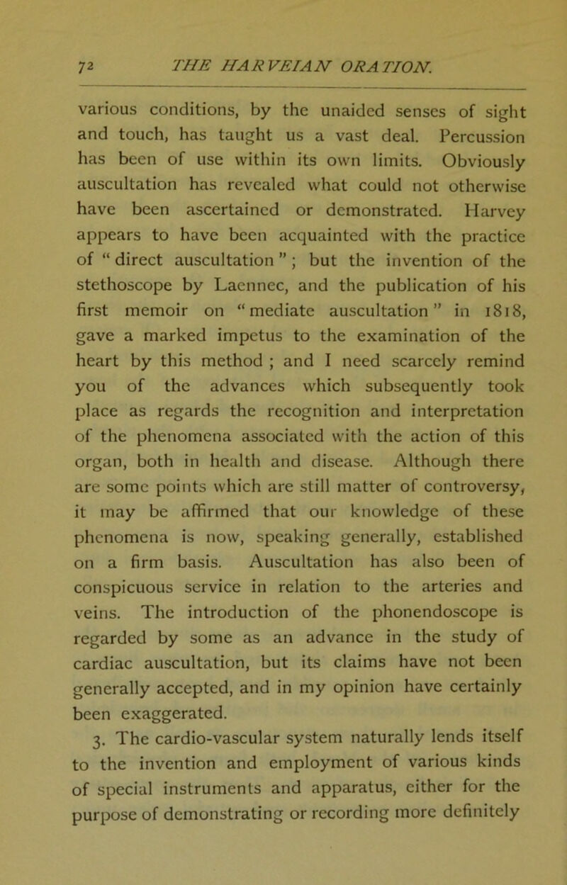 various conditions, by the unaided senses of sight and touch, has taught us a vast deal. Percussion has been of use within its own limits. Obviously auscultation has revealed what could not otherwise have been ascertained or demonstrated. Harvey appears to have been acquainted with the practice of “ direct auscultation ” ; but the invention of the stethoscope by Laennec, and the publication of his first memoir on “mediate auscultation” in 1818, gave a marked impetus to the examination of the heart by this method ; and I need scarcely remind you of the advances which subsequently took place as regards the recognition and interpretation of the phenomena associated with the action of this organ, both in health and disease. Although there are some points which are still matter of controversy, it may be affirmed that our knowledge of these phenomena is now, speaking generally, established on a firm basis. Auscultation has also been of conspicuous service in relation to the arteries and veins. The introduction of the phonendoscope is regarded by some as an advance in the study of cardiac auscultation, but its claims have not been generally accepted, and in my opinion have certainly been exaggerated. 3. The cardio-vascular system naturally lends itself to the invention and employment of various kinds of special instruments and apparatus, either for the purpose of demonstrating or recording more definitely