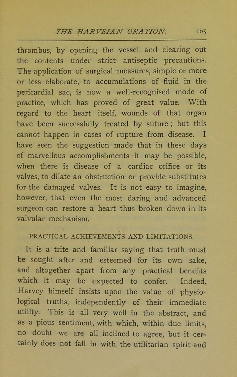 thrombus, by opening the vessel and clearing out the contents under strict antiseptic precautions. The application of surgical measures, simple or more or less elaborate, to accumulations of fluid in the pericardial sac, is now a well-recognised mode of practice, which has proved of great value. With regard to the heart itself, wounds of that organ have been successfully treated by suture ; but this cannot happen in cases of rupture from disease. I have seen the suggestion made that in these days of marvellous accomplishments it may be possible, when there is disease of a cardiac orifice or its valves, to dilate an obstruction or provide substitutes for the damaged valves. It is not easy to imagine, however, that even the most daring and advanced surgeon can restore a heart thus broken down in its valvular mechanism. PRACTICAL ACHIEVEMENTS AND LIMITATIONS. It is a trite and familiar saying that truth must be sought after and esteemed for its own sake, and altogether apart from any practical benefits which it may be expected to confer. Indeed, Harvey himself insists upon the value of physio- logical truths, independently of their immediate utility. This is all very well in the abstract, and as a pious sentiment, with which, within due limits, no doubt we are all inclined to agree, but it cer- tainly does not fall in with the utilitarian spirit and