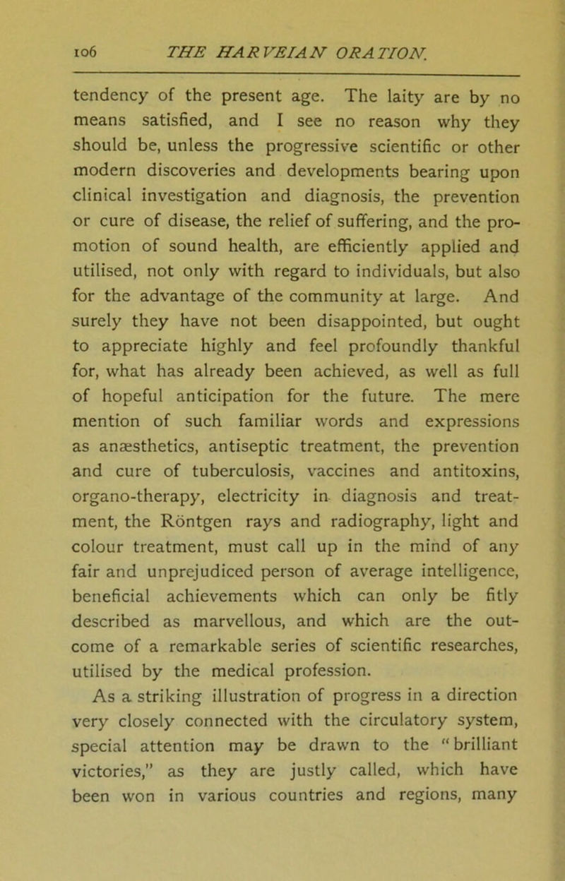tendency of the present age. The laity are by no means satisfied, and I see no reason why they should be, unless the progressive scientific or other modern discoveries and developments bearing upon clinical investigation and diagnosis, the prevention or cure of disease, the relief of suffering, and the pro- motion of sound health, are efficiently applied and utilised, not only with regard to individuals, but also for the advantage of the community at large. And surely they have not been disappointed, but ought to appreciate highly and feel profoundly thankful for, what has already been achieved, as well as full of hopeful anticipation for the future. The mere mention of such familiar words and expressions as anaisthetics, antiseptic treatment, the prevention and cure of tuberculosis, vaccines and antitoxins, organo-therapy, electricity in diagnosis and treat- ment, the Rontgen rays and radiography, light and colour treatment, must call up in the mind of any fair and unprejudiced person of average intelligence, beneficial achievements which can only be fitly described as marvellous, and which are the out- come of a remarkable series of scientific researches, utilised by the medical profession. As a striking illustration of progress in a direction very closely connected with the circulatory system, special attention may be drawn to the “ brilliant victories,” as they are justly called, which have been won in various countries and regions, many