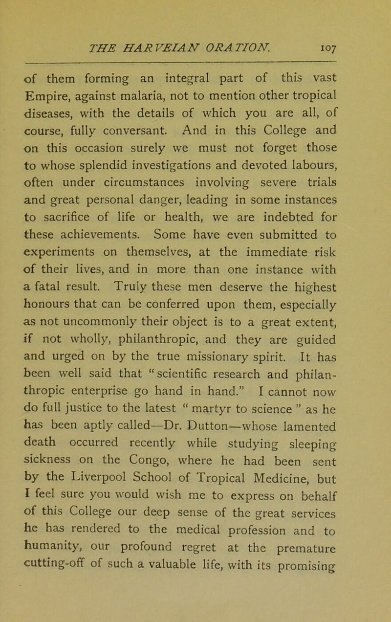 of them forming an integral part of this vast Empire, against malaria, not to mention other tropical diseases, with the details of which you are all, of course, fully conversant. And in this College and on this occasion surely we must not forget those to whose splendid investigations and devoted labours, often under circumstances involving severe trials and great personal danger, leading in some instances to sacrifice of life or health, we are indebted for these achievements. Some have even submitted to experiments on themselves, at the immediate risk of their lives, and in more than one instance with a fatal result. Truly these men deserve the highest honours that can be conferred upon them, especially as not uncommonly their object is to a great extent, if not wholly, philanthropic, and they are guided and urged on by the true missionary spirit. It has been well said that “scientific research and philan- thropic enterprise go hand in hand.” I cannot now do full justice to the latest “ martyr to science ” as he has been aptly called—Dr. Dutton—whose lamented death occurred recently while studying sleeping sickness on the Congo, where he had been sent by the Liverpool School of Tropical Medicine, but I feel sure you would wish me to express on behalf of this College our deep sense of the great services he has rendered to the medical profession and to humanity, our profound regret at the premature cutting-off of such a valuable life, with its promising