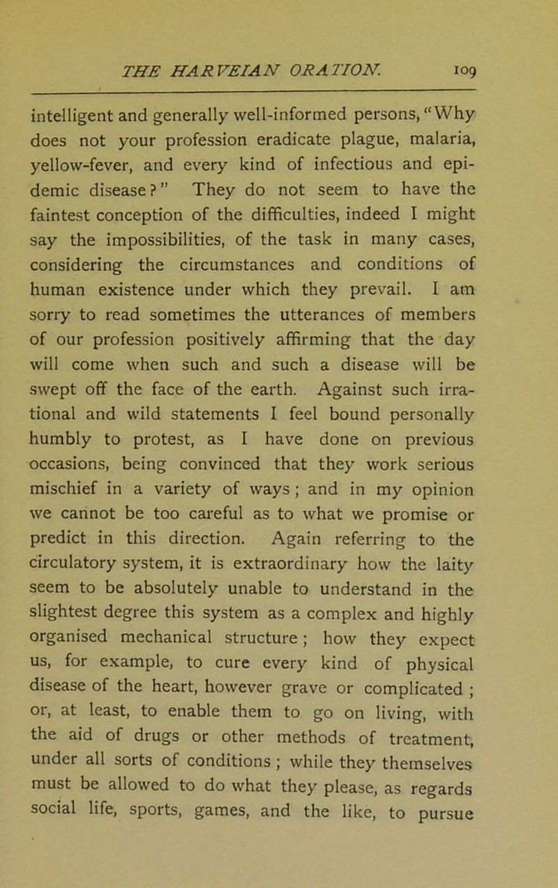 intelligent and generally well-informed persons, “Why does not your profession eradicate plague, malaria, yellow-fever, and every kind of infectious and epi- demic disease ? ” They do not seem to have the faintest conception of the difficulties, indeed I might say the impossibilities, of the task in many cases, considering the circumstances and conditions of human existence under which they prevail. I am sorry to read sometimes the utterances of members of our profession positively affirming that the day will come when such and such a disease will be swept off the face of the earth. Against such irra- tional and wild statements I feel bound personally humbly to protest, as I have done on previous occasions, being convinced that they work serious mischief in a variety of ways ; and in my opinion we cannot be too careful as to what we promise or predict in this direction. Again referring to the circulatory system, it is extraordinary how the laity seem to be absolutely unable to understand in the slightest degree this system as a complex and highly organised mechanical structure; how they expect us, for example, to cure every kind of physical disease of the heart, however grave or complicated ; or, at least, to enable them to go on living, with the aid of drugs or other methods of treatment, under all sorts of conditions ; while they themselves must be allowed to do what they please, as regards social life, sports, games, and the like, to pursue