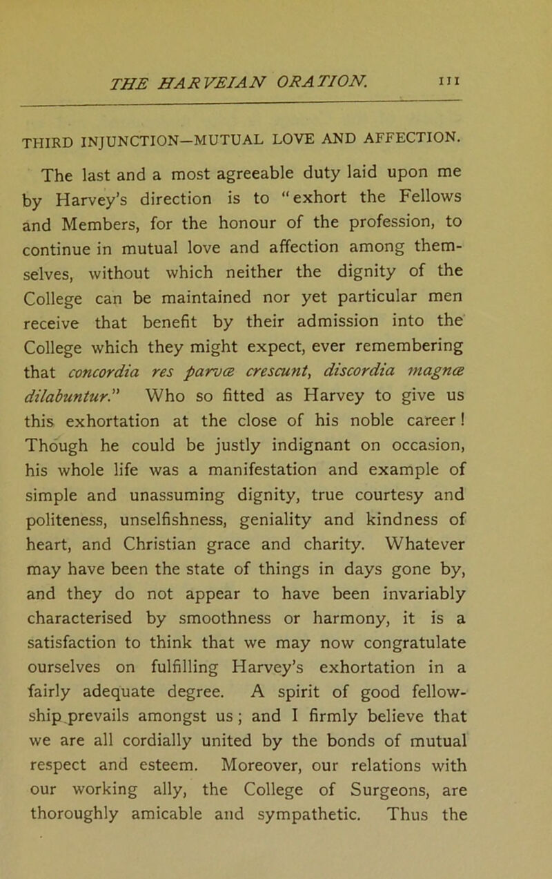 THIRD INJUNCTION—MUTUAL LOVE AND AFFECTION. The last and a most agreeable duty laid upon me by Harvey’s direction is to “exhort the Fellows and Members, for the honour of the profession, to continue in mutual love and affection among them- selves, without which neither the dignity of the College can be maintained nor yet particular men receive that benefit by their admission into the College which they might expect, ever remembering that concordia res parvce crescunt, discordia magnce dilabuntur. Who so fitted as Harvey to give us this exhortation at the close of his noble career! Though he could be justly indignant on occasion, his whole life was a manifestation and example of simple and unassuming dignity, true courtesy and politeness, unselfishness, geniality and kindness of heart, and Christian grace and charity. Whatever may have been the state of things in days gone by, and they do not appear to have been invariably characterised by smoothness or harmony, it is a satisfaction to think that we may now congratulate ourselves on fulfilling Harvey’s exhortation in a fairly adequate degree. A spirit of good fellow- ship,prevails amongst us; and I firmly believe that we are all cordially united by the bonds of mutual respect and esteem. Moreover, our relations with our working ally, the College of Surgeons, are thoroughly amicable and sympathetic. Thus the
