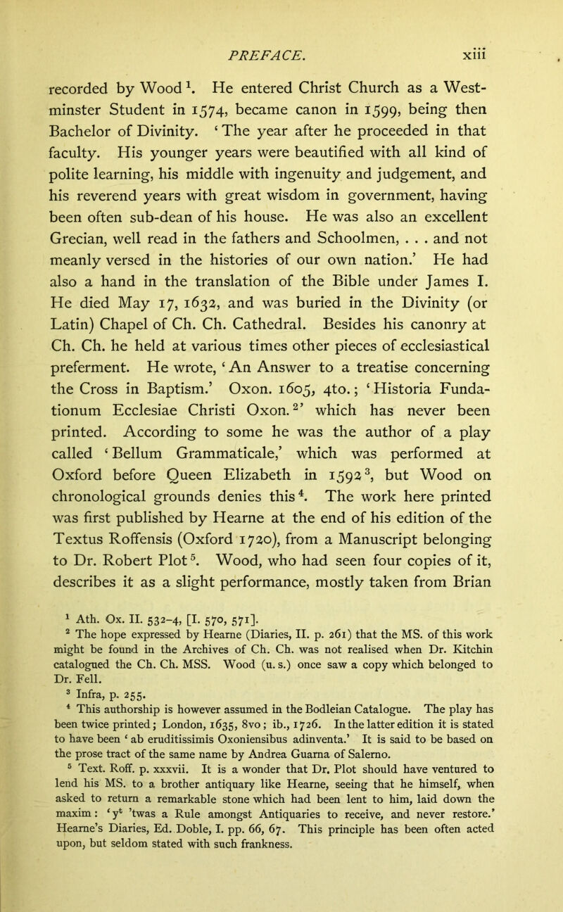 recorded by Wood He entered Christ Church as a West- minster Student in 1574, became canon in 1599, being then Bachelor of Divinity. ‘ The year after he proceeded in that faculty. His younger years were beautified with all kind of polite learning, his middle with ingenuity and judgement, and his reverend years with great wisdom in government, having been often sub-dean of his house. He was also an excellent Grecian, well read in the fathers and Schoolmen, . . . and not meanly versed in the histories of our own nation.’ He had also a hand in the translation of the Bible under James I. He died May 17, 1632, and was buried in the Divinity (or Latin) Chapel of Ch. Ch. Cathedral. Besides his canonry at Ch. Ch. he held at various times other pieces of ecclesiastical preferment. He wrote, ‘ An Answer to a treatise concerning the Cross in Baptism.’ Oxon. 1605, 4to.; ‘Historia Funda- tionum Ecclesiae Christi Oxon. which has never been printed. According to some he was the author of a play called ‘ Bellum Grammaticale,’ which was performed at Oxford before Queen Elizabeth in 159^^^ but Wood on chronological grounds denies this^. The work here printed was first published by Hearne at the end of his edition of the Textus Roffensis (Oxford 17:^0), from a Manuscript belonging to Dr. Robert Plot Wood, who had seen four copies of it, describes it as a slight performance, mostly taken from Brian 1 Ath. Ox. II. 532-4, [I. 570, 571]. ^ The hope expressed by Hearne (Diaries, II. p. 261) that the MS. of this work might be found in the Archives of Ch. Ch. was not realised when Dr. Kitchin catalogued the Ch. Ch. MSS. Wood (u. s.) once saw a copy which belonged to Dr. Fell. 3 Infra, p. 255. * This authorship is however assumed in the Bodleian Catalogue. The play has been twice printed; London, 1635, 1726. In the latter edition it is stated to have been ‘ ab eruditissimis Oxoniensibus adinventa.’ It is said to be based on the prose tract of the same name by Andrea Guama of Salerno. ® Text. Roff. p. xxxvii. It is a wonder that Dr. Plot should have ventured to lend his MS. to a brother antiquary like Hearne, seeing that he himself, when asked to return a remarkable stone which had been lent to him, laid down the maxim: ‘y* ’twas a Rule amongst Antiquaries to receive, and never restore.’ Heame’s Diaries, Ed. Doble, I. pp. 66, 67. This principle has been often acted upon, but seldom stated with such frankness.