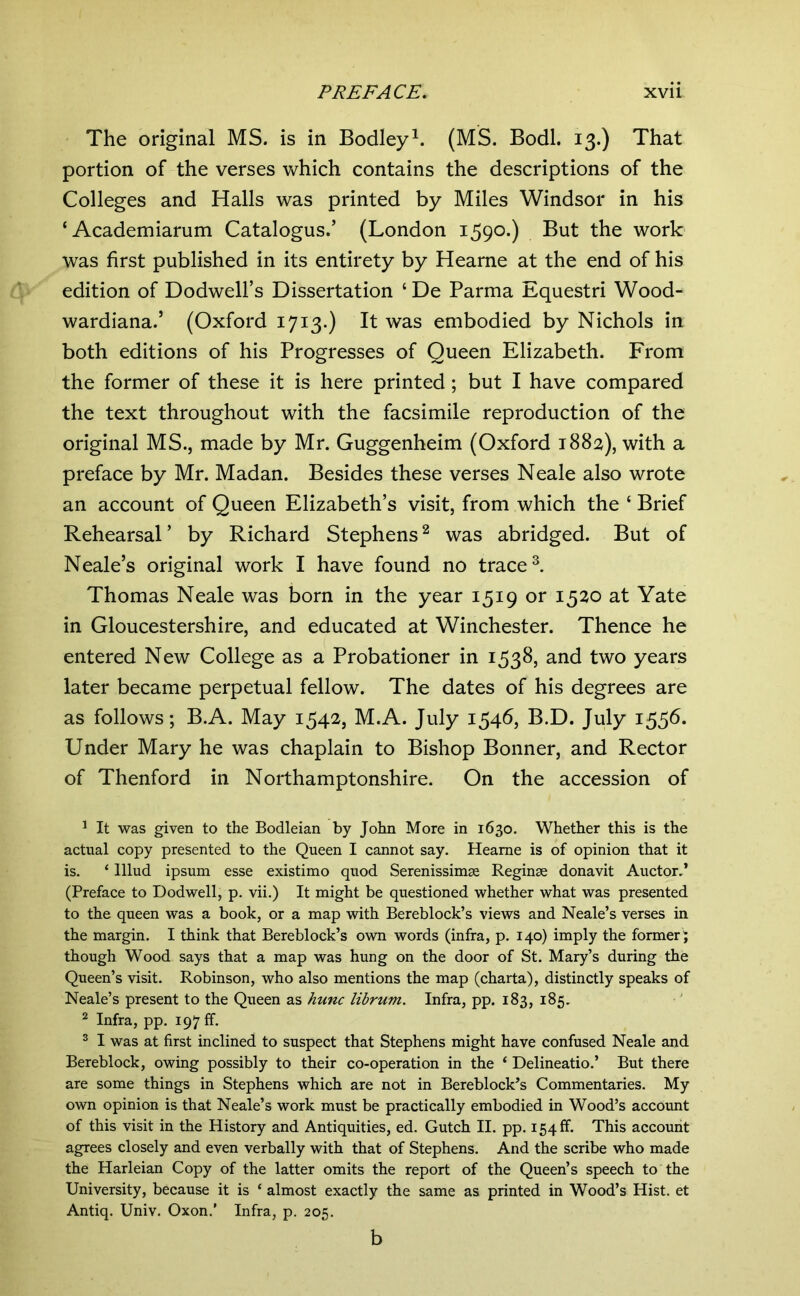 The original MS. is in Bodley^. (MS. Bodl. 13.) That portion of the verses which contains the descriptions of the Colleges and Halls was printed by Miles Windsor in his ‘ Academiarum Catalogus.’ (London 1590.) But the work was first published in its entirety by Hearne at the end of his edition of Dodwell’s Dissertation ‘ De Parma Equestri Wood- wardiana.’ (Oxford 1713.) It was embodied by Nichols in both editions of his Progresses of Queen Elizabeth. From the former of these it is here printed; but I have compared the text throughout with the facsimile reproduction of the original MS., made by Mr. Guggenheim (Oxford 1882), with a preface by Mr. Madan. Besides these verses Neale also wrote an account of Queen Elizabeth’s visit, from which the ‘ Brief Rehearsal’ by Richard Stephens^ was abridged. But of Neale’s original work I have found no traced Thomas Neale was born in the year 1519 or 1520 at Yate in Gloucestershire, and educated at Winchester. Thence he entered New College as a Probationer in 1538, and two years later became perpetual fellow. The dates of his degrees are as follows; B.A. May 1542, M.A. July 1546, B.D. July 155b. Under Mary he was chaplain to Bishop Bonner, and Rector of Thenford in Northamptonshire. On the accession of ^ It was given to the Bodleian by John More in 1630. Whether this is the actual copy presented to the Queen I cannot say. Hearne is of opinion that it is. ‘ lllud ipsum esse existimo quod Serenissimae Reginae donavit Auctor.’ (Preface to Dodwell, p. vii.) It might be questioned whether what was presented to the queen was a book, or a map with Bereblock’s views and Neale’s verses in the margin. I think that Bereblock’s own words (infra, p. 140) imply the former ; though Wood says that a map was hung on the door of St. Mary’s during the Queen’s visit. Robinson, who also mentions the map (charta), distinctly speaks of Neale’s present to the Queen as hunc librum. Infra, pp. 183, 185. ^ Infra, pp. 197 ff. ® I was at first inclined to suspect that Stephens might have confused Neale and Bereblock, owing possibly to their co-operation in the ‘ Delineatio.’ But there are some things in Stephens which are not in Bereblock’s Commentaries. My own opinion is that Neale’s work must be practically embodied in Wood’s account of this visit in the History and Antiquities, ed. Gutch II. pp. 154 ff. This account agrees closely and even verbally with that of Stephens. And the scribe who made the Harleian Copy of the latter omits the report of the Queen’s speech to the University, because it is ‘ almost exactly the same as printed in Wood’s Hist, et Antiq. Univ. Oxon.’ Infra, p. 205. b