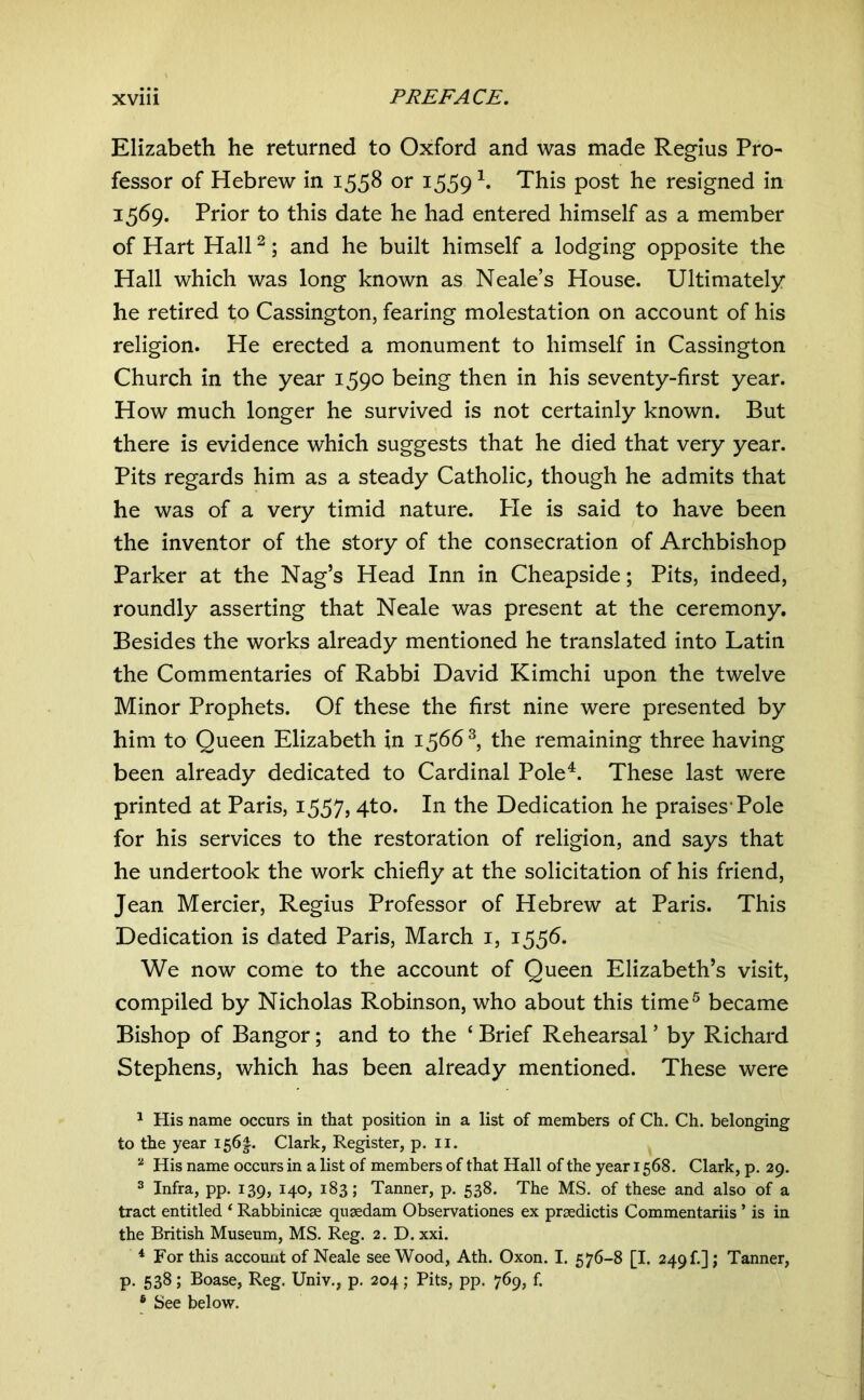 Elizabeth he returned to Oxford and was made Regius Pro- fessor of Hebrew in 1558 or 1559 This post he resigned in 1569. Prior to this date he had entered himself as a member of Hart Hall ^; and he built himself a lodging opposite the Hall which was long known as Neale’s House. Ultimately he retired to Cassington, fearing molestation on account of his religion. He erected a monument to himself in Cassington Church in the year 1590 being then in his seventy-first year. How much longer he survived is not certainly known. But there is evidence which suggests that he died that very year. Pits regards him as a steady Catholic, though he admits that he was of a very timid nature. Pie is said to have been the inventor of the story of the consecration of Archbishop Parker at the Nag’s Head Inn in Cheapside; Pits, indeed, roundly asserting that Neale was present at the ceremony. Besides the works already mentioned he translated into Latin the Commentaries of Rabbi David Kimchi upon the twelve Minor Prophets. Of these the first nine were presented by him to Queen Elizabeth in 1566^, the remaining three having been already dedicated to Cardinal Pole^. These last were printed at Paris, 1557» 4^^. In the Dedication he praises'Pole for his services to the restoration of religion, and says that he undertook the work chiefly at the solicitation of his friend, Jean Mercier, Regius Professor of Hebrew at Paris. This Dedication is dated Paris, March i, 1556. We now come to the account of Queen Elizabeth’s visit, compiled by Nicholas Robinson, who about this time^ became Bishop of Bangor; and to the ‘ Brief Rehearsal ’ by Richard Stephens, which has been already mentioned. These were ^ His name occurs in that position in a list of members of Ch. Ch. belonging to the year I56|. Clark, Register, p. ii. His name occurs in a list of members of that Hall of the year 1568. Clark, p. 29. ^ Infra, pp. 139, 140, 183; Tanner, p. 538. The MS. of these and also of a tract entitled ‘ Rabbinicse qugedam Observationes ex praedictis Commentariis ’ is in the British Museum, MS. Reg. 2. D. xxi. * For this account of Neale see Wood, Ath. Oxon. I. 576-8 [I. 249 f.] ; Tanner, p. 538 ; Boase, Reg. Univ., p. 204; Pits, pp. 769, f. ® See below.