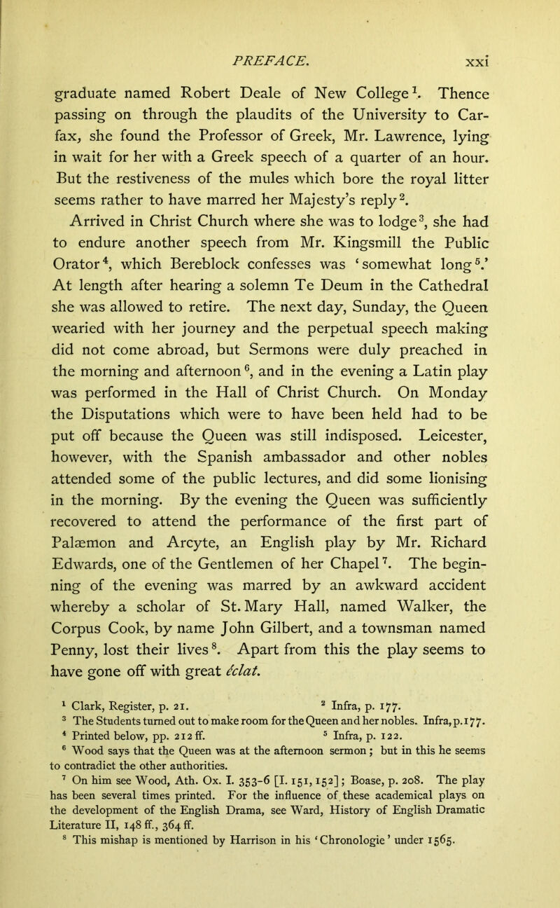 graduate named Robert Deale of New College \ Thence passing on through the plaudits of the University to Car- fax, she found the Professor of Greek, Mr. Lawrence, lying in wait for her with a Greek speech of a quarter of an hour. But the restiveness of the mules which bore the royal litter seems rather to have marred her Majesty’s reply Arrived in Christ Church where she was to lodge she had to endure another speech from Mr. Kingsmill the Public Orator^, which Bereblock confesses was ‘somewhat long®.’ At length after hearing a solemn Te Deum in the Cathedral she was allowed to retire. The next day, Sunday, the Queen wearied with her journey and the perpetual speech making did not come abroad, but Sermons were duly preached in the morning and afternoon and in the evening a Latin play was performed in the Hall of Christ Church. On Monday the Disputations which were to have been held had to be put off because the Queen was still indisposed. Leicester, however, with the Spanish ambassador and other nobles attended some of the public lectures, and did some lionising in the morning. By the evening the Queen was sufficiently recovered to attend the performance of the first part of Palaemon and Arcyte, an English play by Mr. Richard Edwards, one of the Gentlemen of her Chapel The begin- ning of the evening was marred by an awkward accident whereby a scholar of St. Mary Hall, named Walker, the Corpus Cook, by name John Gilbert, and a townsman named Penny, lost their lives Apart from this the play seems to have gone off with great eclat. ^ Clark, Register, p. 21. Infra, p. 177. ^ The Students turned out to make room for the Queen and her nobles. Infra,p. 177. * Printed below, pp. 212 ff. ® Infra, p. 122. ® Wood says that the Queen was at the afternoon sermon ; but in this he seems to contradict the other authorities. On him see Wood, Ath. Ox. I. 353-6 [1.151,152] ; Boase, p. 208. The play has been several times printed. For the influence of these academical plays on the development of the English Drama, see Ward, History of English Dramatic Literature II, 148 ff., 364 ff. * This mishap is mentioned by Harrison in his ‘ Chronologie ’ under 1565.