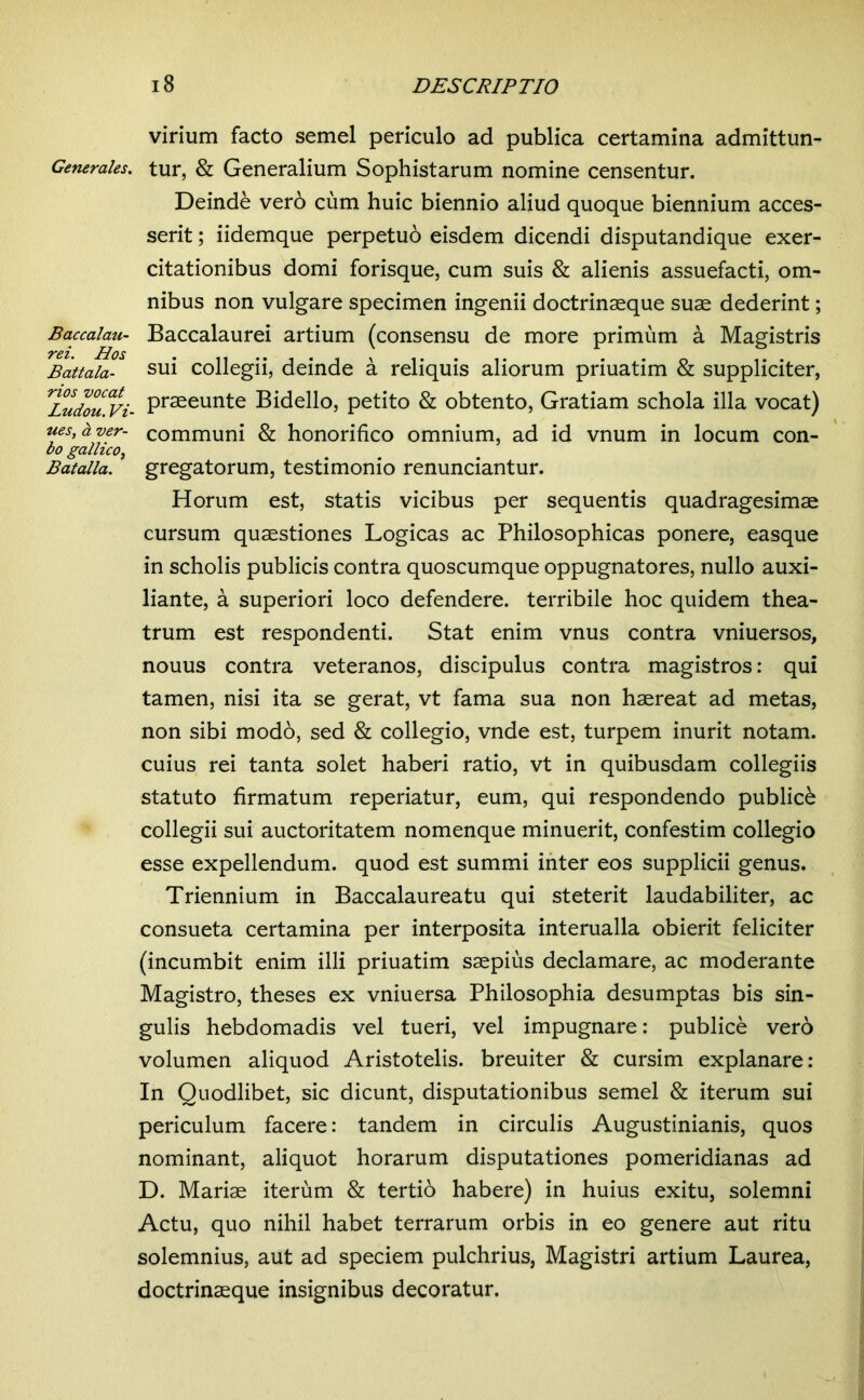 Generales. Baccalau- rei. Hos Battala- rios vocat Ludou. Vi- nes, d ver- bo gallico, Batalla. i8 DESCRIPTIO virium facto semel periculo ad publica certamina admittun- tur, & Generalium Sophistarum nomine censentur. Deinde vero cum huic biennio aliud quoque biennium acces- serit ; iidemque perpetuo eisdem dicendi disputandique exer- citationibus domi forisque, cum suis & alienis assuefacti, om- nibus non vulgare specimen ingenii doctrinaeque suae dederint; Baccalaurei artium (consensu de more primum a Magistris sui collegii, deinde a reliquis aliorum priuatim & suppliciter, praeeunte Bidello, petito & obtento, Gratiam schola illa vocat) communi & honorifico omnium, ad id vnum in locum con- gregatorum, testimonio renunciantur. Horum est, statis vicibus per sequentis quadragesimae cursum quaestiones Logicas ac Philosophicas ponere, easque in scholis publicis contra quoscumque oppugnatores, nullo auxi- liante, a superiori loco defendere, terribile hoc quidem thea- trum est respondenti. Stat enim vnus contra vniuersos, nouus contra veteranos, discipulus contra magistros: qui tamen, nisi ita se gerat, vt fama sua non haereat ad metas, non sibi modo, sed & collegio, vnde est, turpem inurit notam, cuius rei tanta solet haberi ratio, vt in quibusdam collegiis statuto firmatum reperiatur, eum, qui respondendo publici collegii sui auctoritatem nomenque minuerit, confestim collegio esse expellendum, quod est summi inter eos supplicii genus. Triennium in Baccalaureatu qui steterit laudabiliter, ac consueta certamina per interposita interualla obierit feliciter (incumbit enim illi priuatim saepius declamare, ac moderante Magistro, theses ex vniuersa Philosophia desumptas bis sin- gulis hebdomadis vel tueri, vel impugnare: publice verb volumen aliquod Aristotelis, breuiter & cursim explanare: In Quodlibet, sic dicunt, disputationibus semel & iterum sui periculum facere: tandem in circulis Augustinianis, quos nominant, aliquot horarum disputationes pomeridianas ad D. Mariae iterum & tertio habere) in huius exitu, solemni Actu, quo nihil habet terrarum orbis in eo genere aut ritu solemnius, aut ad speciem pulchrius, Magistri artium Laurea, doctrinaeque insignibus decoratur.