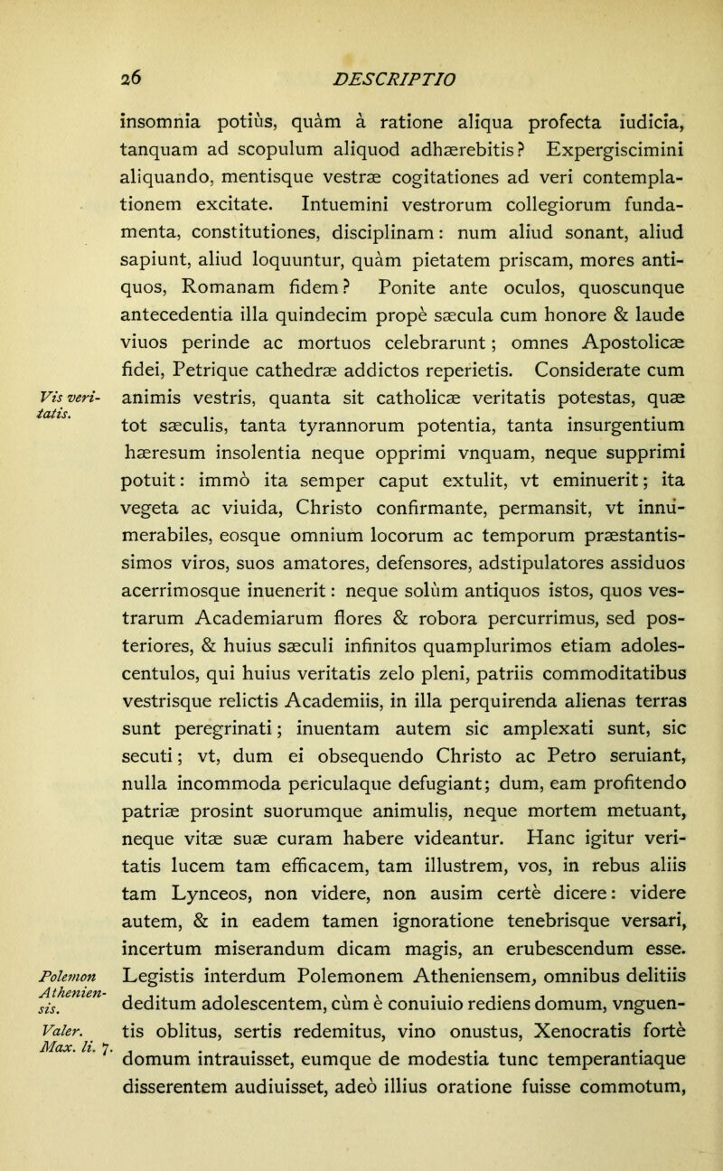 Vis veri- tatis. Polemon Athenien- sis. Valer. Max. li. 7. insomnia potius, quam a ratione aliqua profecta iudicia, tanquam ad scopulum aliquod adhaerebitis? Expergiscimini aliquando, mentisque vestrae cogitationes ad veri contempla- tionem excitate. Intuemini vestrorum collegiorum funda- menta, constitutiones, disciplinam: num aliud sonant, aliud sapiunt, aliud loquuntur, quam pietatem priscam, mores anti- quos, Romanam fidem ? Ponite ante oculos, quoscunque antecedentia illa quindecim prope saecula cum honore & laude viuos perinde ac mortuos celebrarunt; omnes Apostolicae fidei, Petrique cathedrae addictos reperietis. Considerate cum animis vestris, quanta sit catholicae veritatis potestas, quae tot saeculis, tanta tyrannorum potentia, tanta insurgentium haeresum insolentia neque opprimi vnquam, neque supprimi potuit: immo ita semper caput extulit, vt eminuerit; ita vegeta ac viuida, Christo confirmante, permansit, vt innu- merabiles, eosque omnium locorum ac temporum praestantis- simos viros, suos amatores, defensores, adstipulatores assiduos acerrimosque inuenerit: neque soliim antiquos istos, quos ves- trarum Academiarum flores & robora percurrimus, sed pos- teriores, & huius saeculi infinitos quamplurimos etiam adoles- centulos, qui huius veritatis zelo pleni, patriis commoditatibus vestrisque relictis Academiis, in illa perquirenda alienas terras sunt peregrinati; inuentam autem sic amplexati sunt, sic secuti; vt, dum ei obsequendo Christo ac Petro seruiant, nulla incommoda periculaque defugiant; dum, eam profitendo patriae prosint suorumque animulis, neque mortem metuant, neque vitae suae curam habere videantur. Hanc igitur veri- tatis lucem tam efficacem, tam illustrem, vos, in rebus aliis tam Lynceos, non videre, non ausim certe dicere: videre autem, & in eadem tamen ignoratione tenebrisque versari, incertum miserandum dicam magis, an erubescendum esse. Legistis interdum Polemonem Atheniensem, omnibus delitiis deditum adolescentem, cum e conuiuio rediens domum, vnguen- tis oblitus, sertis redemitus, vino onustus, Xenocratis forte domum intrauisset, eumque de modestia tunc temperantiaque disserentem audiuisset, adeo illius oratione fuisse commotum,