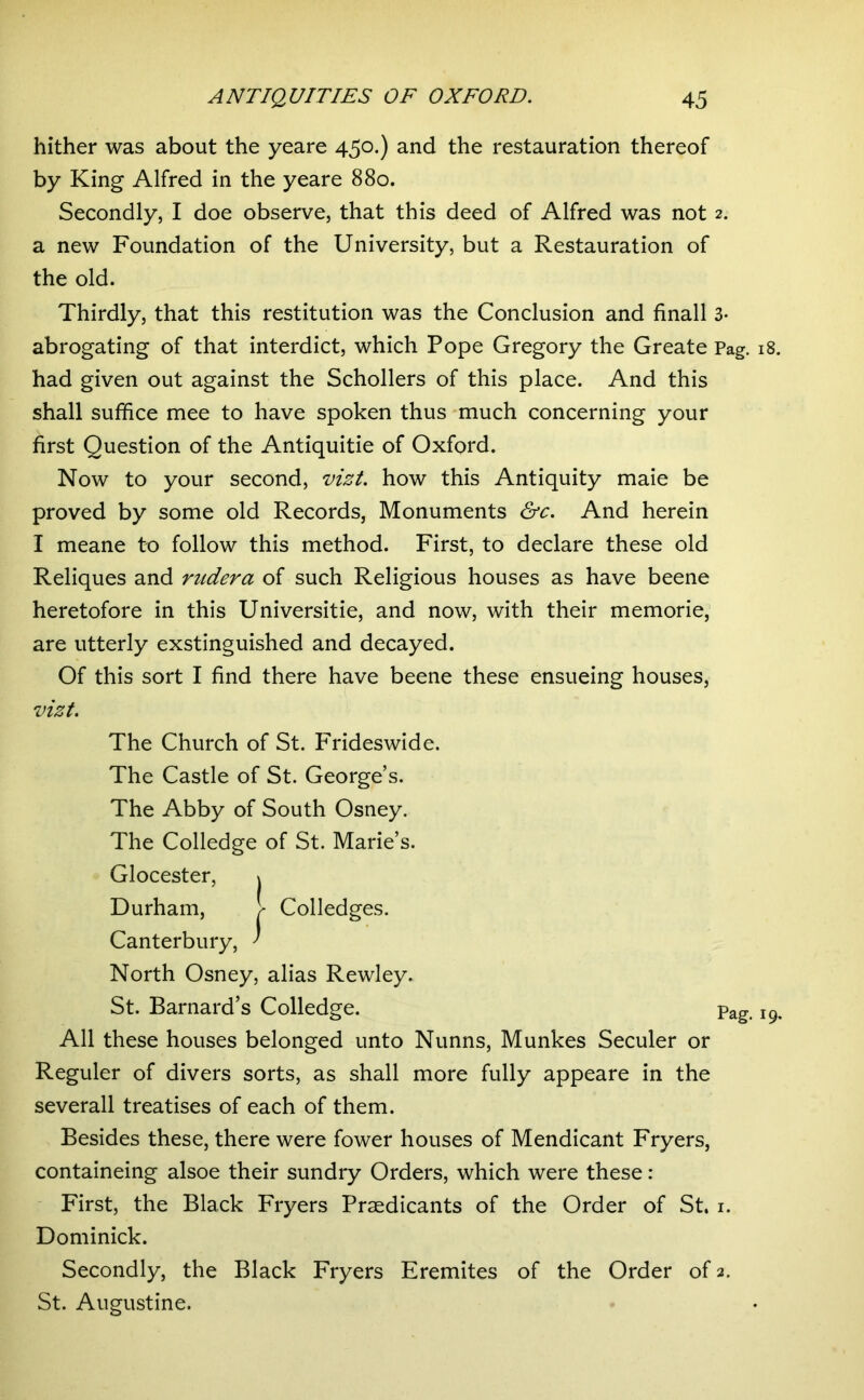 hither was about the yeare 450*) and the restauration thereof by King Alfred in the yeare 880. Secondly, I doe observe, that this deed of Alfred was not 2. a new Foundation of the University, but a Restauration of the old. Thirdly, that this restitution was the Conclusion and finall 3- abrogating of that interdict, which Pope Gregory the Create Pag. 18. had given out against the Schollers of this place. And this shall suffice mee to have spoken thus much concerning your first Question of the Antiquitie of Oxford. Now to your second, vizt. how this Antiquity maie be proved by some old Records, Monuments &c. And herein I meane to follow this method. First, to declare these old Reliques and riidera of such Religious houses as have beene heretofore in this Universitie, and now, with their memorie, are utterly exstinguished and decayed. Of this sort I find there have beene these ensueing houses, vizt. The Church of St. Frideswide. The Castle of St. George’s. The Abby of South Osney. The Colledge of St. Marie’s. Glocester, j Durham, Colledges. Canterbury, ^ North Osney, alias Rewley. St. Barnard’s Colledge. Pag. 19. All these houses belonged unto Nunns, Munkes Seculer or Reguler of divers sorts, as shall more fully appeare in the severall treatises of each of them. Besides these, there were fower houses of Mendicant Fryers, containeing alsoe their sundry Orders, which were these : First, the Black Fryers Prsedicants of the Order of St. i. Dominick. Secondly, the Black Fryers Eremites of the Order of 2. St. Augustine.