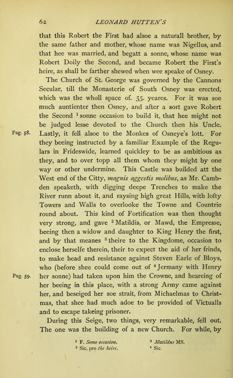 that this Robert the First had alsoe a naturali brother, by the same father and mother, whose name was Nigellus, and that hee was married, and begatt a sonne, whose name was Robert Doily the Second, and became Robert the First’s heire, as shall be farther shewed when wee speake of Osney. The Church of St. George was governed by the Cannons Secular, till the Monasterie of South Osney was erected, which was the wholl space of. 55. yeares. For it was soe much auntienter then Osney, and after a sort gave Robert the Second ^ sonne occasion to build it, that hee might not be judged lesse devoted to the Church then his Uncle. Pag. 58. Lastly, it fell alsoe to the Monkes of Osneye’s lott. For they beeing instructed by a familiar Example of the Regu- lars in Frideswide, learned quickley to be as ambitious as they, and to over topp all them whom they might by one way or other undermine. This Castle was builded att the West end of the Citty, magnis aggestis molibus, as Mr. Camb- den speaketh, with digging deepe Trenches to make the River runn about it, and raysing high great Hills, with lofty Towers and Walls to overlooke the Towne and Countrie round about. This kind of Fortification was then thought very strong, and gave ^ Matildis, or Mawd, the Empresse, beeing then a widow and daughter to King Henry the first, and by that meanes ^ theire to the Kingdome, occasion to enclose herselfe therein, their to expect the aid of her frinds, to make head and resistance against Steven Earle of Bloys, who (before shee could come out of ^Jermany with Henry Pag. 59. her sonne) had taken upon him the Crowne, and heareing of her beeing in this place, with a strong Army came against her, and beseiged her soe strait, from Michaelmas to Christ- mas, that shee had much adoe to be provided of Victualis and to escape takeing prisoner. During this Seige, two things, very remarkable, fell out. The one was the building of a new Church. For while, by ^ F. Some occasion. ® Sic, pro the heire. 2 Matiidus MS. * Sic.