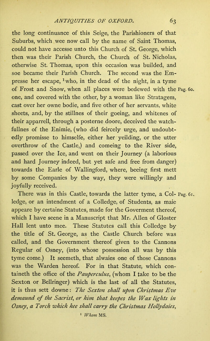 the long continuance of this Seige, the Parishioners of that Suburbs, which,wee now call by the name of Saint Thomas, could not have accesse unto this Church of St. George, which then was their Parish Church, the Church of St. Nicholas, otherwise St. Thomas, upon this occasion was builded, and soe became their Parish Church. The second was the Em- presse her escape, ^who, in the dead of the night, in a tyme of Frost and Snow, when all places were bedewed with the Pag. 60. one, and covered with the other, by a woman like Stratagem, cast over her owne bodie, and five other of her servants, white sheets, and, by the stillnes of their goeing, and whitenes of their apparrell, through a posterne doore, deceived the watch- fullnes of the Enimie, (who did feircely urge, and undoubt- edly promisse to himselfe, either her yeilding, or the utter overthrow of the Castle,) and comeing to the River side, passed over the Ice, and went on their Journey (a laborious and hard Journey indeed, but yet safe and free from danger) towards the Earle of Wallingford, where, beeing first mett by some Companies by the way, they were willingly and joyfully received. There was in this Castle, towards the latter tyme, a Col- Pag. 61. ledge, or an intendment of a Colledge, of Students, as maie appeare by certaine Statutes, made for the Goverment thereof, which I have scene in a Manuscript that Mr. Allen of Gloster Hall lent unto mee. These Statutes call this Colledge by the title of St. George, as the Castle Church before was called, and the Government thereof given to the Cannons Regular of Osney, (into whose possession all was by this tyme come.) It seemeth, that alwaies one of those Cannons was the Warden hereof. For in that Statute, which con- taineth the office of the Pauperculus^ (whom I take to be the Sexton or Bellringer) which is the last of all the Statutes, it is thus sett downe: The Sexton shall upon Christmas Eve demaund of the Sacristy or him that keepes the Wax lights in Osney^ a Torch vohich hee shall carry the Christmas Hollydaies^ * Whom MS.