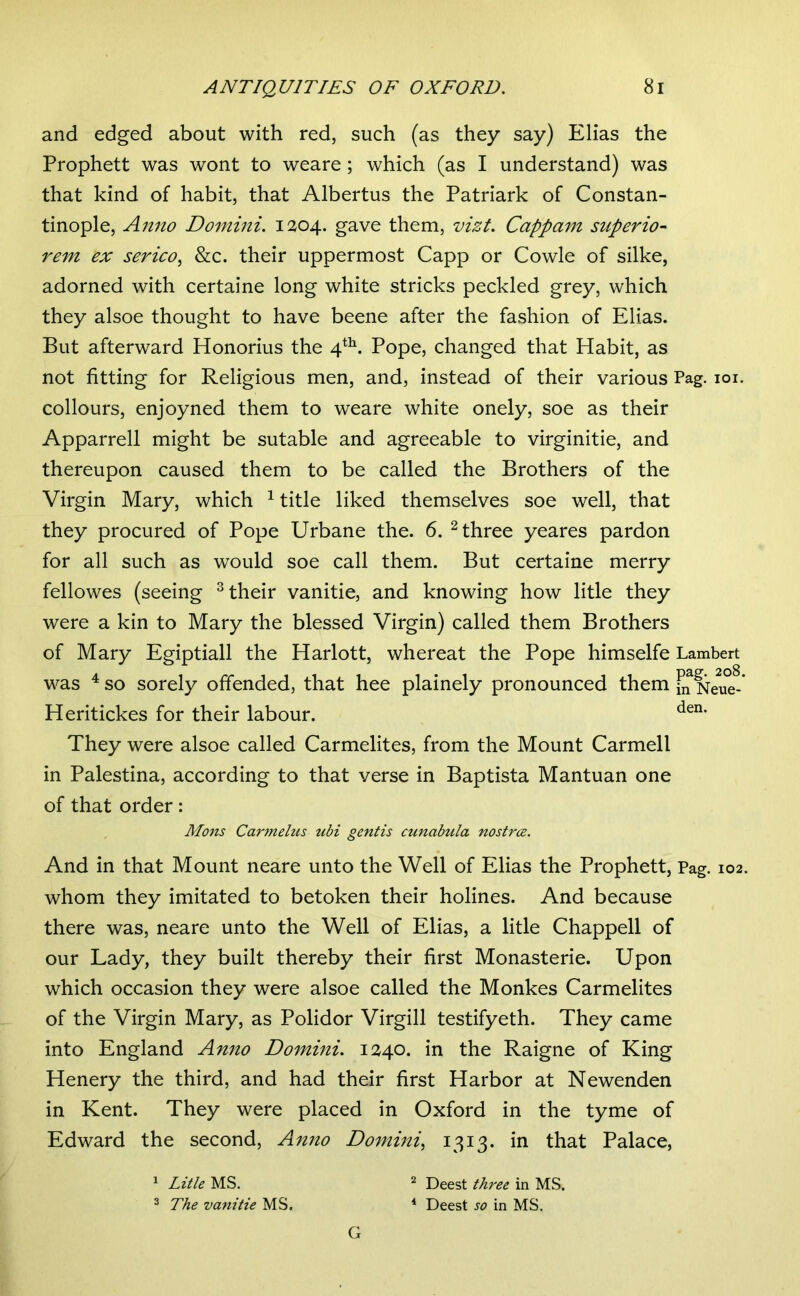and edged about with red, such (as they say) Elias the Prophett was wont to weare; which (as I understand) was that kind of habit, that Albertus the Patriark of Constan- tinople, Anno Domini. 1204. gave them, vizt. Cappam superio- rem ex serico^ &c. their uppermost Capp or Cowle of silke, adorned with certaine long white stricks peckled grey, which they alsoe thought to have beene after the fashion of Elias. But afterward Honorius the 4*^. Pope, changed that Habit, as not fitting for Religious men, and, instead of their various Pag. loi. collours, enjoyned them to weare white onely, soe as their Apparrell might be sutable and agreeable to virginitie, and thereupon caused them to be called the Brothers of the Virgin Mary, which ^ title liked themselves soe well, that they procured of Pope Urbane the. 6. ^ three yeares pardon for all such as would soe call them. But certaine merry fellowes (seeing ^ their vanitie, and knowing how litle they were a kin to Mary the blessed Virgin) called them Brothers of Mary Egiptiall the Harlott, whereat the Pope himselfe Lambert was ^ so sorely offended, that hee plainely pronounced them jjf Neue-* Heritickes for their labour. They were alsoe called Carmelites, from the Mount Carmeli in Palestina, according to that verse in Baptista Mantuan one of that order: And in that Mount neare unto the Well of Elias the Prophett, Pag. 102. whom they imitated to betoken their holines. And because there was, neare unto the Well of Elias, a litle Chappell of our Lady, they built thereby their first Monasterie. Upon which occasion they were alsoe called the Monkes Carmelites of the Virgin Mary, as Polidor Virgill testifyeth. They came into England Anno Domini. 1240. in the Raigne of King Henery the third, and had their first Harbor at Newenden in Kent. They were placed in Oxford in the tyme of Edward the second. Anno Domini., 1313* in that Palace, Mons Cartnehis ubi gentis cunabula nostrce. 1 Litle 2 The vanitie MS. ^ Deest three in MS. * Deest so in MS. G