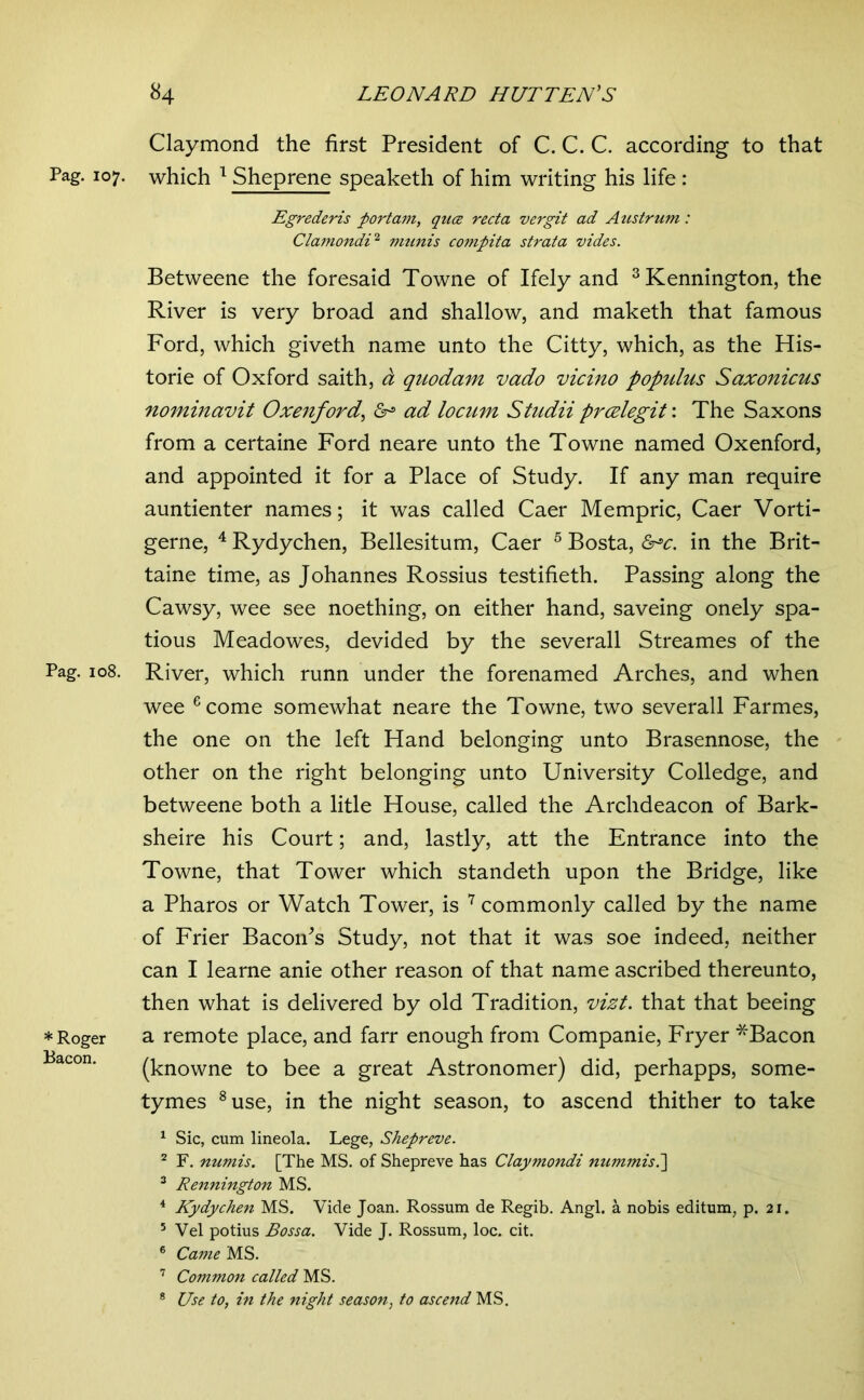 Pag. 107. Pag. 108. * Roger Bacon. Claymond the first President of C. C. C. according to that which ^ Sheprene speaketh of him writing his life : Egrederis portam, qua recta vergit ad Austrum: ClarnondD munis co?npita strata vides. Betweene the foresaid Towne of Ifely and ^Kennington, the River is very broad and shallow, and maketh that famous Ford, which giveth name unto the Citty, which, as the His- torie of Oxford saith, d quodam vado vicino populus Saxonicus nominavit Oxetiford^ ad locum Studii prcelegit: The Saxons from a certaine Ford neare unto the Towne named Oxenford, and appointed it for a Place of Study. If any man require auntienter names; it was called Caer Mempric, Caer Vorti- gerne, ^ Rydychen, Bellesitum, Caer ^ Bosta, &^c. in the Brit- taine time, as Johannes Rossius testifieth. Passing along the Cawsy, wee see noething, on either hand, saveing onely spa- tious Meadowes, devided by the severall Streames of the River, which runn under the forenamed Arches, and when wee ^corne somewhat neare the Towne, two severall Farmes, the one on the left Hand belonging unto Brasennose, the other on the right belonging unto University Colledge, and betweene both a litle House, called the Archdeacon of Bark- sheire his Court; and, lastly, att the Entrance into the Towne, that Tower which standeth upon the Bridge, like a Pharos or Watch Tower, is ^ commonly called by the name of Frier BacoiPs Study, not that it was soe indeed, neither can I learne anie other reason of that name ascribed thereunto, then what is delivered by old Tradition, vizt. that that beeing a remote place, and farr enough from Companie, Fryer *Bacon (knowne to bee a great Astronomer) did, perhapps, some- tymes ^use, in the night season, to ascend thither to take ^ Sic, cum lineola. Lege, Shepreve. ^ F. numis. [The MS. of Shepreve has Claymondi nummisP^ ^ Rennington MS. ^ Kydychen MS. Vide Joan. Rossum de Regib. Angl. a nobis editum, p. 21. ’ Vel potius Bossa. Vide J. Rossum, loc. cit. ® Came MS. ’ Common called MS. ® Use to, hi the night season, to ascend MS,