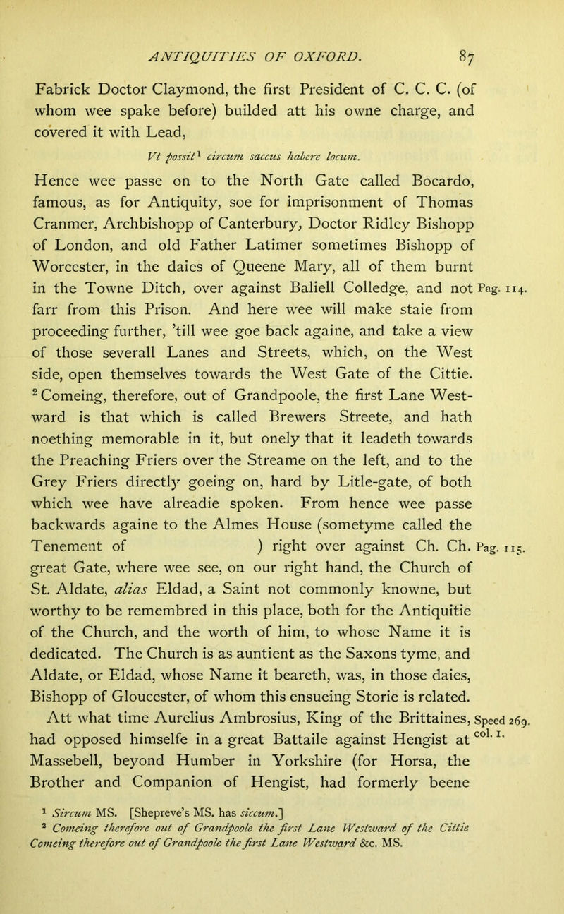 Fabrick Doctor Claymond, the first President of C. C. C. (of whom wee spake before) builded att his owne charge, and coVered it with Lead, Vt possiT circum saccus habere locum. Hence wee passe on to the North Gate called Bocardo, famous, as for Antiquity, soe for imprisonment of Thomas Cranmer, Archbishopp of Canterbury, Doctor Ridley Bishopp of London, and old Father Latimer sometimes Bishopp of Worcester, in the daies of Queene Mary, all of them burnt in the Towne Ditch, over against Baliell Colledge, and not Pag. 114. farr from this Prison. And here wee will make stale from proceeding further, ’till wee goe back againe, and take a view of those severall Lanes and Streets, which, on the West side, open themselves towards the West Gate of the Cittie. ^ Comeing, therefore, out of Grandpoole, the first Lane West- ward is that which is called Brewers Streete, and hath noething memorable in it, but onely that it leadeth towards the Preaching Friers over the Streame on the left, and to the Grey Friers directly goeing on, hard by Litle-gate, of both which wee have alreadie spoken. From hence wee passe backwards againe to the Aimes House (sometyme called the Tenement of ) right over against Ch. Ch. Pag. 115. great Gate, where wee see, on our right hand, the Church of St. Aldate, alias Eldad, a Saint not commonly knowne, but worthy to be remembred in this place, both for the Antiquitie of the Church, and the worth of him, to whose Name it is dedicated. The Church is as auntient as the Saxons tyme, and Aldate, or Eldad, whose Name it beareth, was, in those daies, Bishopp of Gloucester, of whom this ensueing Storie is related. Att what time Aurelius Ambrosius, King of the Brittaines, Speed 269. had opposed himselfe in a great Battaile against Hengist at Massebell, beyond Humber in Yorkshire (for Horsa, the Brother and Companion of Hengist, had formerly beene 1 Sircum MS. [Shepreve’s MS. has siccum.'] ^ Comeing therefore out of Grandpoole the first Lane Westward of the Cittie Comeing therefore out of Grandpoole the first Lane Westward &c. MS.