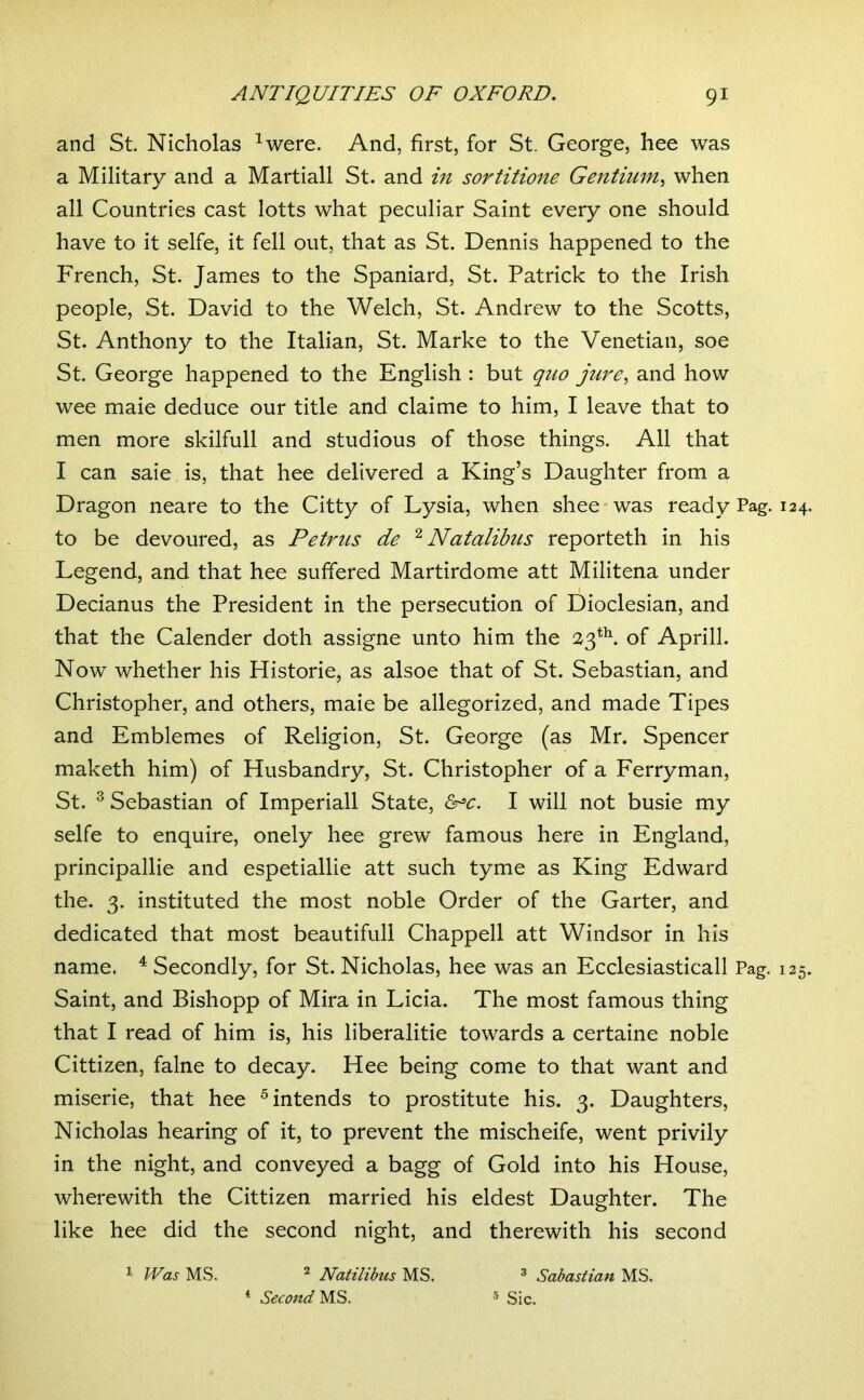 and St Nicholas ^were. And, first, for St. George, hee was a Military and a Martial! St. and in sortitione Gentimn^ when all Countries cast lotts what peculiar Saint every one should have to it selfe, it fell out, that as St. Dennis happened to the French, St. James to the Spaniard, St. Patrick to the Irish people, St. David to the Welch, St. Andrew to the Scotts, St. Anthony to the Italian, St. Marke to the Venetian, soe St. George happened to the English : but quo jure^ and how wee maie deduce our title and claime to him, I leave that to men more skilfull and studious of those things. All that I can saie is, that hee delivered a King’s Daughter from a Dragon neare to the Citty of Lysia, when shee-was ready Pag. to be devoured, as Petrus de '^Natalibus reporteth in his Legend, and that hee suffered Martirdome att Militena under Decianus the President in the persecution of Dioclesian, and that the Calender doth assigne unto him the 23*^ of Aprill. Now whether his Historie, as alsoe that of St. Sebastian, and Christopher, and others, maie be allegorized, and made Tipes and Emblemes of Religion, St. George (as Mr. Spencer maketh him) of Husbandry, St. Christopher of a Ferryman, St. ^ Sebastian of Imperiali State, I will not busie my selfe to enquire, onely hee grew famous here in England, principallie and espetiallie att such tyme as King Edward the. 3. instituted the most noble Order of the Garter, and dedicated that most beautifull Chappell att Windsor in his name. ^ Secondly, for St. Nicholas, hee was an Ecclesiasticall Pag. Saint, and Bishopp of Mira in Licia. The most famous thing that I read of him is, his liberalitie towards a certaine noble Cittizen, falne to decay. Hee being come to that want and miserie, that hee ^intends to prostitute his. 3. Daughters, Nicholas hearing of it, to prevent the mischeife, went privily in the night, and conveyed a bagg of Gold into his House, wherewith the Cittizen married his eldest Daughter. The like hee did the second night, and therewith his second ^ Was MS. ^ Natilibus MS. ^ Sabastian MS. * Second 5 35^^