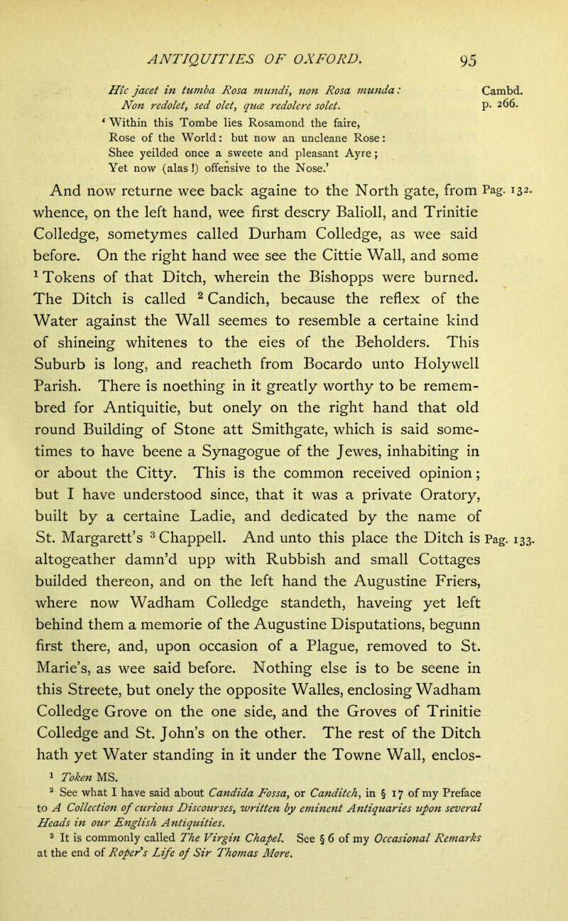 Hie jacet in Uimba Rosa mtmdi, non Rosa niunda: Cambd. Non redolet, sed olet, qu(z redolere solet, P- 266. ‘ Within this Tombe lies Rosamond the faire, Rose of the World: but now an uncleane Rose: Shee yeilded once a sweete and pleasant Ayre; Yet now (alas !) offensive to the Nose.’ And now returne wee back againe to the North gate, from Pag. 132. whence, on the left hand, wee first descry Balioll, and Trinitie Colledge, sometymes called Durham Colledge, as wee said before. On the right hand wee see the Cittie Wall, and some ^Tokens of that Ditch, wherein the Bishopps were burned. The Ditch is called ^ Candich, because the reflex of the Water against the Wall seemes to resemble a certaine kind of shineing whitenes to the eies of the Beholders. This Suburb is long, and reacheth from Bocardo unto Holywell Parish. There is noething in it greatly worthy to be remem- bred for Antiquitie, but onely on the right hand that old round Building of Stone att Smithgate, which is said some- times to have beene a Synagogue of the Jewes, inhabiting in or about the Citty. This is the common received opinion; but I have understood since, that it was a private Oratory, built by a certaine Ladie, and dedicated by the name of St. Margarett’s ^ Chappell. And unto this place the Ditch is Pag. 133. altogeather damn’d upp with Rubbish and small Cottages builded thereon, and on the left hand the Augustine Friers, where now Wadham Colledge standeth, haveing yet left behind them a memorie of the Augustine Disputations, begunn first there, and, upon occasion of a Plague, removed to St. Marie’s, as wee said before. Nothing else is to be seene in this Streete, but onely the opposite Walles, enclosing Wadham Colledge Grove on the one side, and the Groves of Trinitie Colledge and St. John’s on the other. The rest of the Ditch hath yet Water standing in it under the Towne Wall, enclos- 1 Token MS. ^ See what I have said about Candida Fossa, or Canditch, in § 17 of my Preface to A Collection of curious Discourses, written by eminent Antiquaries tipon several Heads in our English Antiquities. 3 It is commonly called The Virgin Chapel. See § 6 of my Occasional Remarks at the end of Roper s Life of Sir Thomas More,