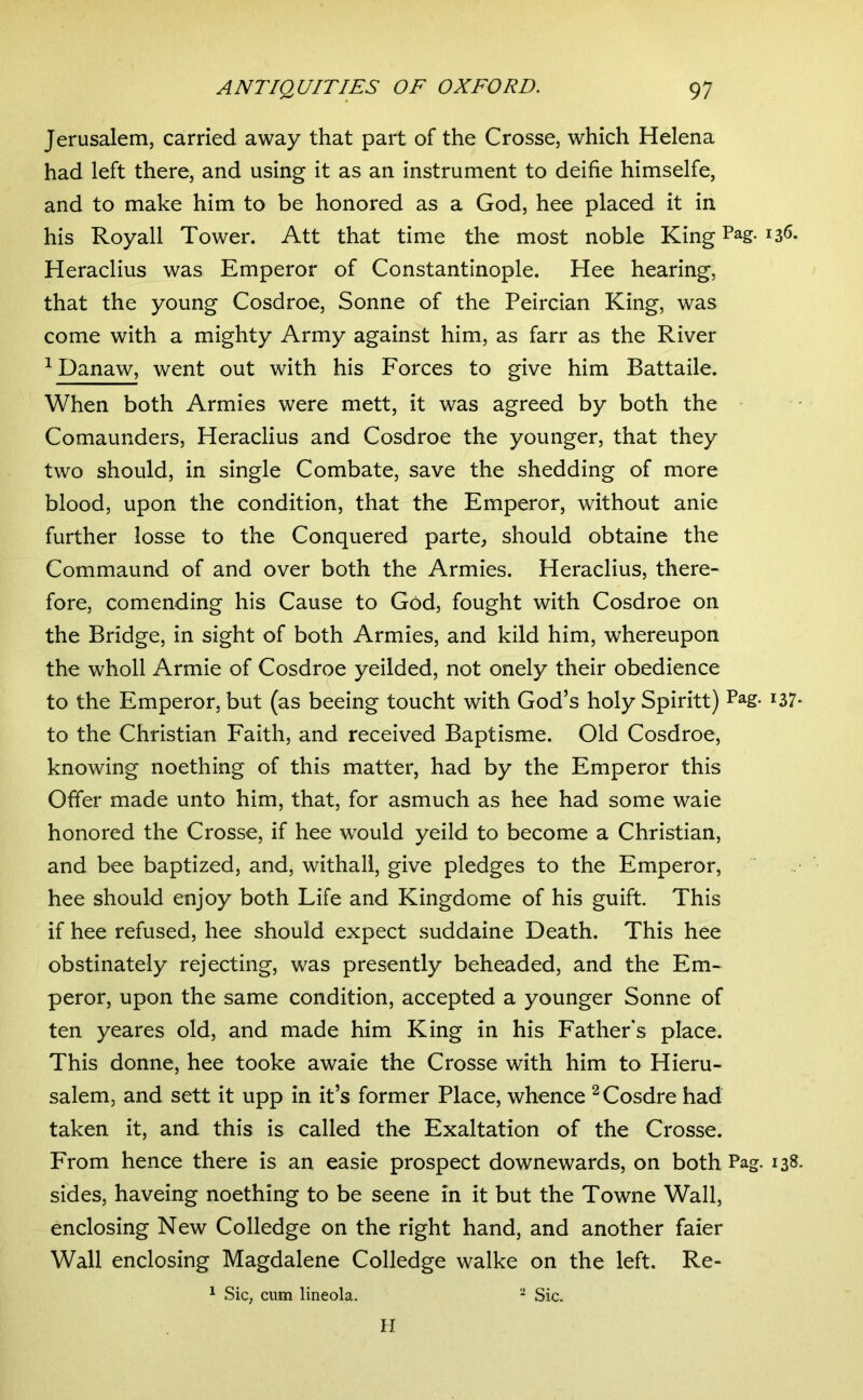 Jerusalem, carried away that part of the Crosse, which Helena had left there, and using it as an instrument to deifie himselfe, and to make him to be honored as a God, hee placed it in his Roy all Tower. Att that time the most noble King Pag. 136. Heraclius was Emperor of Constantinople. Hee hearing, that the young Cosdroe, Sonne of the Peircian King, was come with a mighty Army against him, as farr as the River ^ Danaw, went out with his Forces to give him Battaile. When both Armies were mett, it was agreed by both the Comaunders, Heraclius and Cosdroe the younger, that they two should, in single Combate, save the shedding of more blood, upon the condition, that the Emperor, without anie further losse to the Conquered parte^ should obtaine the Commaund of and over both the Armies. Heraclius, there- fore, comending his Cause to God, fought with Cosdroe on the Bridge, in sight of both Armies, and kild him, whereupon the wholl Armie of Cosdroe yeilded, not onely their obedience to the Emperor, but (as beeing toucht with God’s holy Spiritt) i37* to the Christian Faith, and received Baptisme. Old Cosdroe, knowing noething of this matter, had by the Emperor this Offer made unto him, that, for asmuch as hee had some waie honored the Crosse, if hee would yeild to become a Christian, and bee baptized, and, withall, give pledges to the Emperor, hee should enjoy both Life and Kingdome of his guift. This if hee refused, hee should expect suddaine Death. This hee obstinately rejecting, was presently beheaded, and the Em- peror, upon the same condition, accepted a younger Sonne of ten yeares old, and made him King in his Fathers place. This donne, hee tooke awaie the Crosse with him to Hieru- salem, and sett it upp in it’s former Place, whence ^Cosdre had taken it, and this is called the Exaltation of the Crosse. From hence there is an easie prospect downewards, on both Pag. 138. sides, haveing noething to be seene in it but the Towne Wall, enclosing New Colledge on the right hand, and another faier Wall enclosing Magdalene Colledge walke on the left. Re- 1 Sic, cum lineola. Sic. II