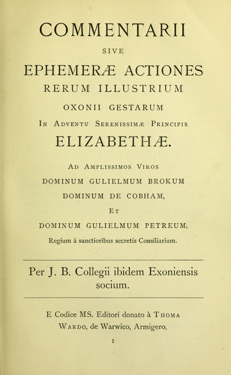 COMMENTARII SIVE EPHEMER/E ACTIONES RERUM ILLUSTRIUM OXONII GESTARUM In Adventu Serenissima Principis ELIZABETHaE. Ad Amplissimos Viros DOMINUM GULIELMUM BROKUM DOMINUM DE COBHAM, Et DOMINUM GULIELMUM PETREUM, Regium a sanctioribus secretis Consiliarium. Per J. B. Collegii ibidem Exoniensis socium. E Codice MS. Editori donato a Thoma Wardo, de Warwico, Armigero. I