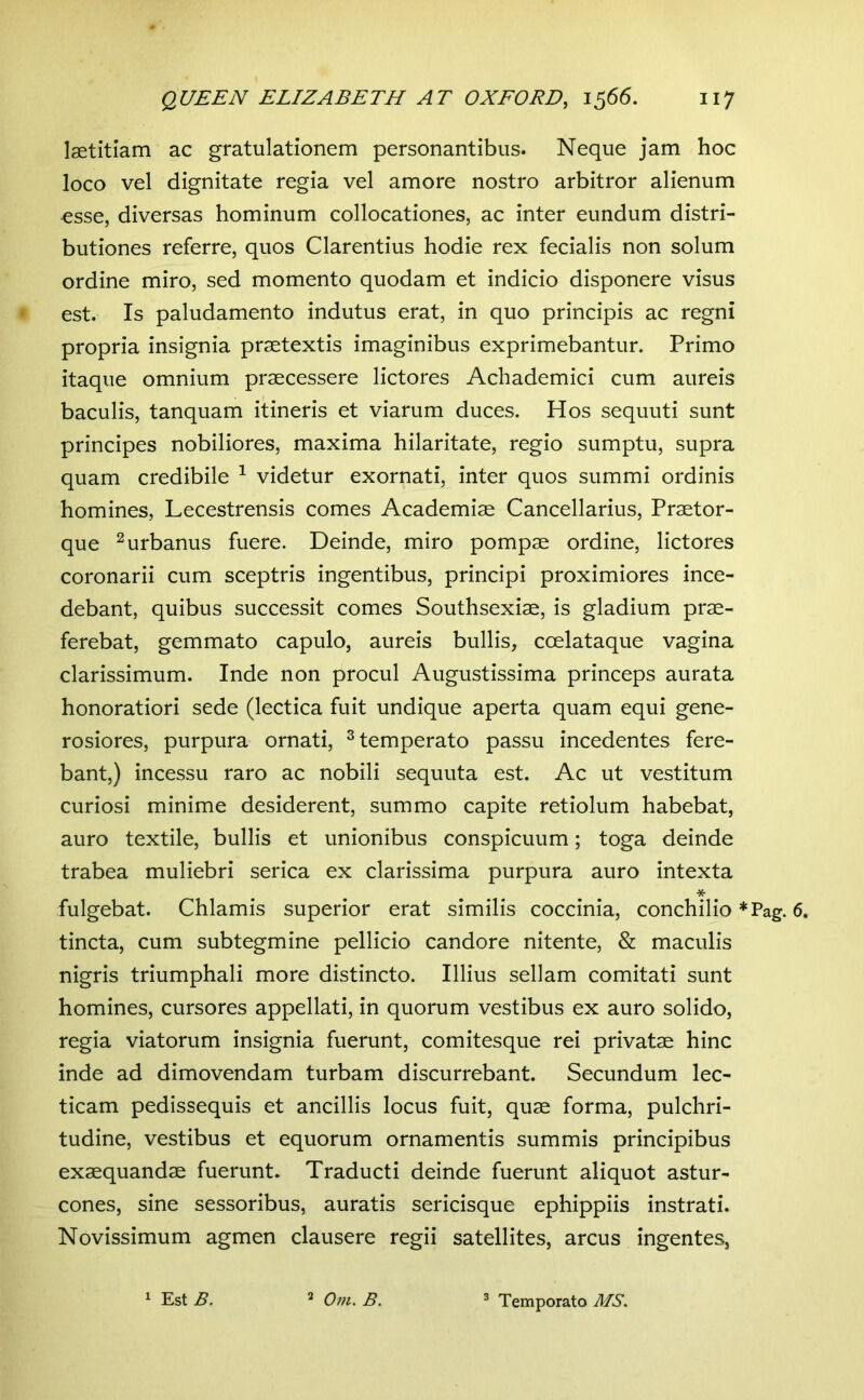 laetitiam ac gratulationem personantibus. Neque jam hoc loco vel dignitate regia vel amore nostro arbitror alienum esse, diversas hominum collocationes, ac inter eundum distri- butiones referre, quos Clarentius hodie rex fecialis non solum ordine miro, sed momento quodam et indicio disponere visus est. Is paludamento indutus erat, in quo principis ac regni propria insignia praetextis imaginibus exprimebantur. Primo itaque omnium praecessere lictores Achademici cum aureis baculis, tanquam itineris et viarum duces. Hos sequuti sunt principes nobiliores, maxima hilaritate, regio sumptu, supra quam credibile ^ videtur exornati, inter quos summi ordinis homines, Lecestrensis comes Academiae Cancellarius, Praetor- que 2 urbanus fuere. Deinde, miro pompae ordine, lictores coronarii cum sceptris ingentibus, principi proximiores ince- debant, quibus successit comes Southsexiae, is gladium prae- ferebat, gemmato capulo, aureis bullis, coelataque vagina clarissimum. Inde non procul Augustissima princeps aurata honoratiori sede (lectica fuit undique aperta quam equi gene- rosiores, purpura ornati, ^temperato passu incedentes fere- bant,) incessu raro ac nobili sequuta est. Ac ut vestitum curiosi minime desiderent, summo capite retiolum habebat, auro textile, bullis et unionibus conspicuum; toga deinde trabea muliebri serica ex clarissima purpura auro intexta * fulgebat. Chlamis superior erat similis coccinia, conchilio *Pag. 6. tincta, cum subtegmine pellicio candore nitente, & maculis nigris triumphali more distincto. Illius sellam comitati sunt homines, cursores appellati, in quorum vestibus ex auro solido, regia viatorum insignia fuerunt, comitesque rei privatae hinc inde ad dimovendam turbam discurrebant. Secundum lec- ticam pedissequis et ancillis locus fuit, quae forma, pulchri- tudine, vestibus et equorum ornamentis summis principibus exaequandae fuerunt. Traducti deinde fuerunt aliquot astur- cones, sine sessoribus, auratis sericisque ephippiis instrati. Novissimum agmen clausere regii satellites, arcus ingentes, 1 Est B. Om, B. ® Temperato MS.