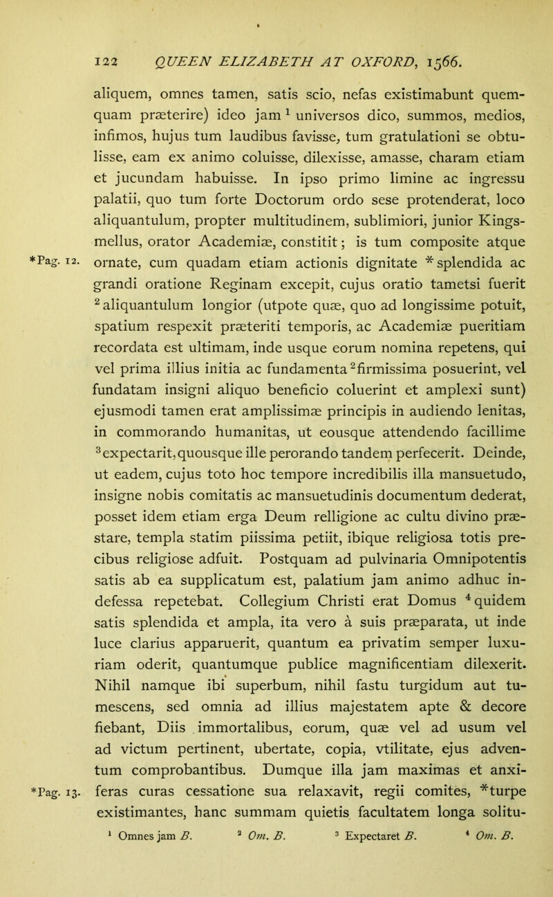 aliquem, omnes tamen, satis scio, nefas existimabunt quem- quam praeterire) ideo jam ^ universos dico, summos, medios, infimos, hujus tum laudibus favisse, tum gratulationi se obtu- lisse, eam ex animo coluisse, dilexisse, amasse, charam etiam et jucundam habuisse. In ipso primo limine ac ingressu palatii, quo tum forte Doctorum ordo sese protenderat, loco aliquantulum, propter multitudinem, sublimiori, junior Kings- mellus, orator Academiae, constitit; is tum composite atque * Pag. 12. ornate, cum quadam etiam actionis dignitate * splendida ac grandi oratione Reginam excepit, cujus oratio tametsi fuerit ^ aliquantulum longior (utpote quae, quo ad longissime potuit, spatium respexit praeteriti temporis, ac Academiae pueritiam recordata est ultimam, inde usque eorum nomina repetens, qui vel prima illius initia ac fundamenta ^firmissima posuerint, vel fundatam insigni aliquo beneficio coluerint et amplexi sunt) ejusmodi tamen erat amplissimae principis in audiendo lenitas, in commorando humanitas, ut eousque attendendo facillime ^ expectant, quousque ille perorando tandem perfecerit. Deinde, ut eadem, cujus toto hoc tempore incredibilis illa mansuetudo, insigne nobis comitatis ac mansuetudinis documentum dederat, posset idem etiam erga Deum relligione ac cultu divino prae- stare, templa statim piissima petiit, ibique religiosa totis pre- cibus religiose adfuit. Postquam ad pulvinaria Omnipotentis satis ab ea supplicatum est, palatium jam animo adhuc in- defessa repetebat. Collegium Christi erat Domus Equidem satis splendida et ampla, ita vero a suis praeparata, ut inde luce clarius apparuerit, quantum ea privatim semper luxu- riam oderit, quantumque publice magnificentiam dilexerit. Nihil namque ibi superbum, nihil fastu turgidum aut tu- mescens, sed omnia ad illius majestatem apte & decore fiebant. Diis immortalibus, eorum, quae vel ad usum vel ad victum pertinent, ubertate, copia, vtilitate, ejus adven- tum comprobantibus. Dumque illa jam maximas et anxi- *Pag. 13. feras curas cessatione sua relaxavit, regii comites, *turpe existimantes, hanc summam quietis facultatem longa solitu- ^ Omnes jam B. ^ Om. B. ^ Expectaret B. * Om. B.